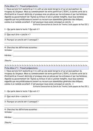 Fiche élève n° 1 : Travail préparatoire
« Nous aurions fort souhaité qu'il n'y eût qu'une seule bergerie et qu'un seul pasteur du
troupeau du Seigneur. Mais au commencement de notre pontificat ( 1534 ), la sainte unité de la
Chrétienté se trouvait déchirée et presque mise en pièces par les schismes et par les hérésies.
Appelés au gouvernement de l'Eglise au milieux d'une si grande tempête, nous nous sommes
rappelés que nos prédécesseurs avaient eu recours aux assemblées générales des évêques,
comme à un remède excellent. C'est pourquoi nous avons convoqué un concile. »
Extraits Convocation du Concile de Trente ( bulle papale de Paul III )
1 – Qui parle dans le texte ? Qui est-il ?
_______________________________________________________________________
2- Que veut dire « concile » ?
_______________________________________________________________________
3- Pourquoi un concile est-il convoqué ?
_______________________________________________________________________
_______________________________________________________________________
4- Cherchez les définitions suivantes :
Schisme : _______________________________________________________________
Hérésie : ________________________________________________________________
Jésuite : ________________________________________________________________

Fiche élève n° 1 : Travail préparatoire
« Nous aurions fort souhaité qu'il n'y eût qu'une seule bergerie et qu'un seul pasteur du
troupeau du Seigneur. Mais au commencement de notre pontificat ( 1534 ), la sainte unité de la
Chrétienté se trouvait déchirée et presque mise en pièces par les schismes et par les hérésies.
Appelés au gouvernement de l'Eglise au milieux d'une si grande tempête, nous nous sommes
rappelés que nos prédécesseurs avaient eu recours aux assemblées générales des évêques,
comme à un remède excellent. C'est pourquoi nous avons convoqué un concile. »
Extraits Convocation du Concile de Trente ( bulle papale de Paul III )
1 – Qui parle dans le texte ? Qui est-il ?
_______________________________________________________________________
2- Que veut dire « concile » ?
_______________________________________________________________________
3- Pourquoi un concile est-il convoqué ?
_______________________________________________________________________
_______________________________________________________________________
4- Cherchez les définitions suivantes :
Schisme : _______________________________________________________________
Hérésie : ________________________________________________________________
Jésuite : ________________________________________________________________
 