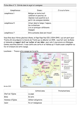 Fiche élève n° 2 : Entrée dans le sujet et consignes
Compétences : Items : J'ai su le faire :
compétence 1 Rédiger un texte bref,
cohérent et ponctué, en
réponse à une question ou à
partir de consignes données
compétence 5 Situer dans le temps, l'espace,
les civilisations
Lire et pratiquer différents
langages
compétence 7 Etre autonome dans son travail
Vous êtes deux frères jésuites à Rome, le Pape Pape Paul III ( 1534-1549 ) qui est parti pour
Trente afin de préparer le Concile de Trente qui va débuter en 1545, vous fait venir de Rome
et demande un rapport écrit sur Luther et ses idées pour cela il vous envoie en Allemagne.
Comme vous êtes distrait, il vous confie une carte et un tableau qu'il faudra aussi compléter au
fur et à mesure de votre voyage.
Localisons : Tracez votre voyage sur la carte
Bordas 2010
Catholicisme Protestantisme
Chef de l'Eglise Le pape
Bible En latin
Hommes d'Eglise Célibat obligatoire
Salut Foi et indulgences
 