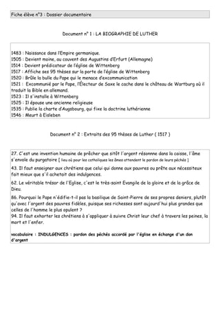 Fiche élève n°3 : Dossier documentaire
Document n° 1 : LA BIOGRAPHIE DE LUTHER
1483 : Naissance dans l’Empire germanique.
1505 : Devient moine, au couvent des Augustins d’Erfurt (Allemagne)
1514 : Devient prédicateur de l’église de Wittenberg
1517 : Affiche ses 95 thèses sur la porte de l’église de Wittenberg
1520 : Brûle la bulle du Pape qui le menace d’excommunication
1521 : Excommunié par le Pape, l’Électeur de Saxe le cache dans le château de Wartburg où il
traduit la Bible en allemand.
1523 : Il s'installe à Wittenberg
1525 : Il épouse une ancienne religieuse
1535 : Publie la charte d’Augsbourg, qui fixe la doctrine luthérienne
1546 : Meurt à Eisleben
Document n° 2 : Extraits des 95 thèses de Luther ( 1517 )
27. C'est une invention humaine de prêcher que sitôt l'argent résonnne dans la caisse, l'âme
s'envole du purgatoire [ lieu où pour les catholiques les âmes attendent le pardon de leurs péchés ]
43. Il faut enseigner aux chrétiens que celui qui donne aux pauvres ou prête aux nécessiteux
fait mieux que s'il achetait des indulgences.
62. Le véritable trésor de l'Eglise, c'est le très-saint Evangile de la gloire et de la grâce de
Dieu.
86. Pourquoi le Pape n'édifie-t-il pas la basilique de Saint-Pierre de ses propres deniers, plutôt
qu'avec l'argent des pauvres fidèles, puisque ses richesses sont aujourd'hui plus grandes que
celles de l'homme le plus opulent ?
94. Il faut exhorter les chrétiens à s'appliquer à suivre Christ leur chef à travers les peines, la
mort et l'enfer.
vocabulaire : INDULGENCES : pardon des péchés accordé par l'église en échange d'un don
d'argent
 