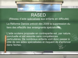 RASED  (Réseau d’aide  spécialisée  aux enfants en difficulté) La Réforme Darcos prévoit dès 2009 la suppression du tiers des effectifs des   enseignants spécialisés. L'aide scolaire proposée en contrepartie est, par nature, ponctuelle et est assurée sans compétences particulières. De nombreux enfants vont donc passer à côté de ces aides spécialisées et risquent de s'enfoncer dans l'échec. 