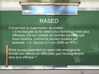 RASED Concernant la suppression de postes :  « Il ne faut pas qu'ils soient plus nombreux mais plus efficaces. Ce qui compte ce sont les services que nous rendons, comme le soutien scolaire par exemple. » X. Darcos (21 nov.2008 sur RTL) N’est ce pas justement en ayant des enseignants formés aux élèves en difficultés que l’enseignement sera plus efficace ? 