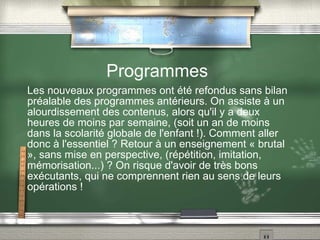 Programmes Les nouveaux programmes ont été refondus sans bilan préalable des programmes antérieurs. On assiste à un alourdissement des contenus, alors qu'il y a deux heures de moins par semaine, (soit un an de moins dans la scolarité globale de l'enfant !). Comment aller donc à l'essentiel ? Retour à un enseignement « brutal », sans mise en perspective, (répétition, imitation, mémorisation...) ? On risque d'avoir de très bons exécutants, qui ne comprennent rien au sens de leurs opérations ! 