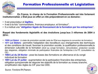 2
Formation Professionnelle et Législation
En France, le champ de la Formation Professionnelle est très fortement
institutionnalisé. L’État joue en effet un rôle prépondérant en ce domaine :
● Il est prescripteur et légifère.
● Il est à la fois ''commanditaire, financeur,employeur, et formateur''.
● Il a institué une ''obligation légale de financement de la formation par les entreprises''.
Rappel des fondements législatifs et des évolutions jusqu'aux 3 réformes de 2004 à
2014 :
●
1959 Loi Debré : à visée de promotion sociale (aide de l’État aux stagiaires,la convention de formation)
●
1971 Loi Delors : permettre l'adaptation des travailleurs aux changements des techniques
et des conditions de travail, favoriser la promotion sociale, la qualification professionnelle,la
dimension culturelle de la formation (droit au congé formation, rémunération, protection sociale
des stagiaires, obligation minimale de participation financière de l'entreprise à la FP, consultation du
CE)
● 1984 Loi du 24 février : pose les bases des formations en alternance et du congé
individuel de formation
● 1991 Loi du 31 juillet : augmentation de la participation financière des entreprises,
obligation quinquennale de négocier les objectifs de la formation au niveau branche,
simplification des règles du CIF pour les CDD.
Source : Fonctions RH,Pearson.
 