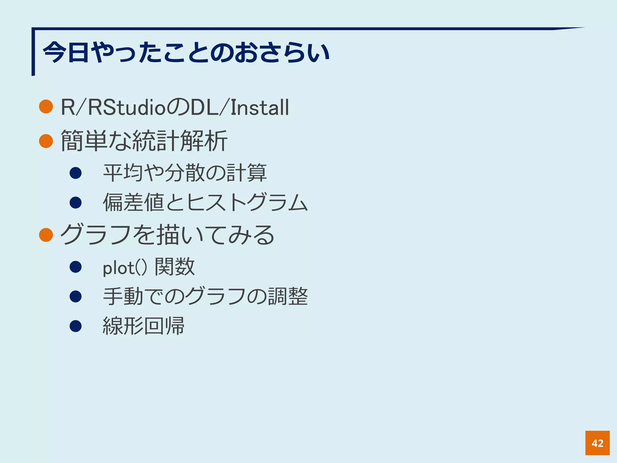今日やったことのおさらい
 R/RStudioのDL/Install
 簡単な統計解析
 平均や分散の計算
 偏差値とヒストグラム
 グラフを描いてみる
 plot() 関数
 手動でのグラフの調整
 線形回帰
42
 