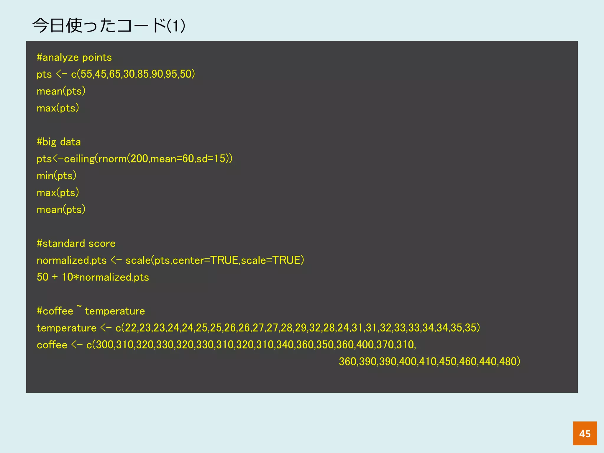 45
#analyze points
pts <- c(55,45,65,30,85,90,95,50)
mean(pts)
max(pts)
#big data
pts<-ceiling(rnorm(200,mean=60,sd=15))
min(pts)
max(pts)
mean(pts)
#standard score
normalized.pts <- scale(pts,center=TRUE,scale=TRUE)
50 + 10*normalized.pts
#coffee ~ temperature
temperature <- c(22,23,23,24,24,25,25,26,26,27,27,28,29,32,28,24,31,31,32,33,33,34,34,35,35)
coffee <- c(300,310,320,330,320,330,310,320,310,340,360,350,360,400,370,310,
360,390,390,400,410,450,460,440,480)
今日使ったコード(1)
 