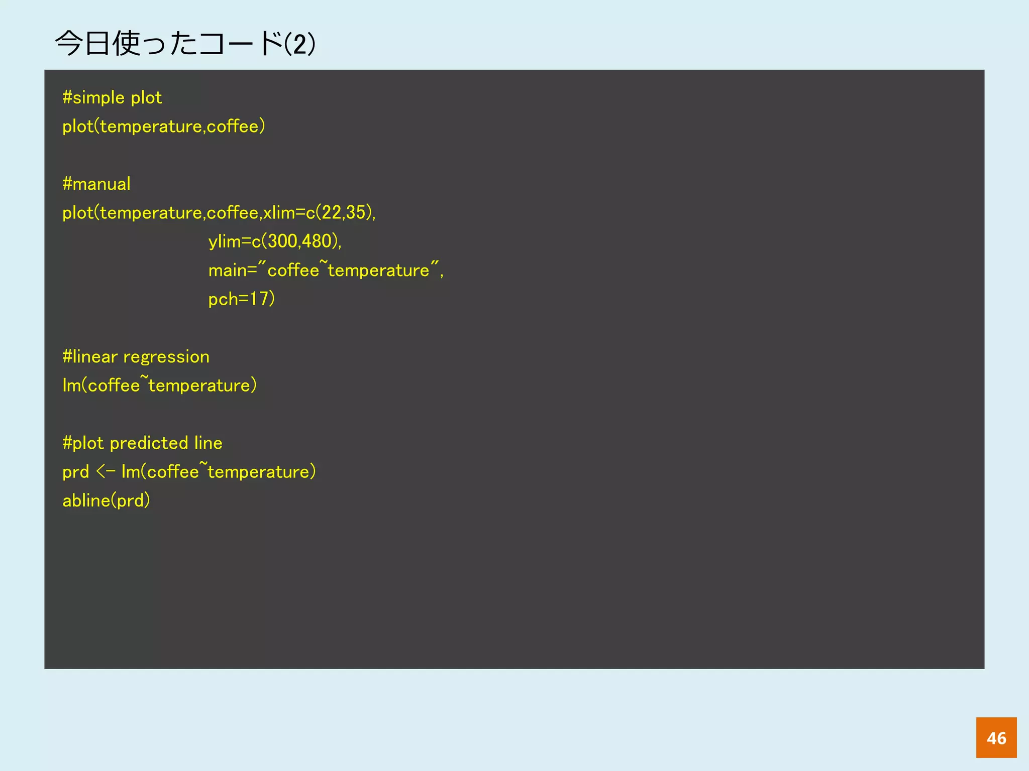 46
#simple plot
plot(temperature,coffee)
#manual
plot(temperature,coffee,xlim=c(22,35),
ylim=c(300,480),
main="coffee~temperature",
pch=17)
#linear regression
lm(coffee~temperature)
#plot predicted line
prd <- lm(coffee~temperature)
abline(prd)
今日使ったコード(2)
 