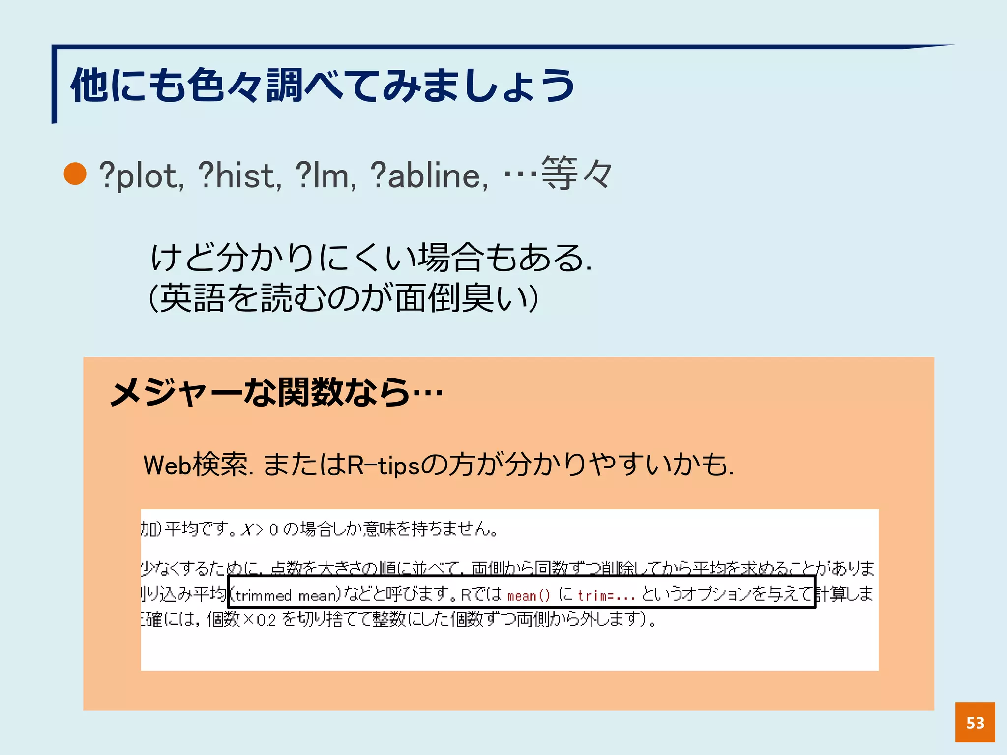 他にも色々調べてみましょう
 ?plot, ?hist, ?lm, ?abline, …等々
53
けど分かりにくい場合もある.
(英語を読むのが面倒臭い)
メジャーな関数なら…
Web検索. またはR-tipsの方が分かりやすいかも.
 