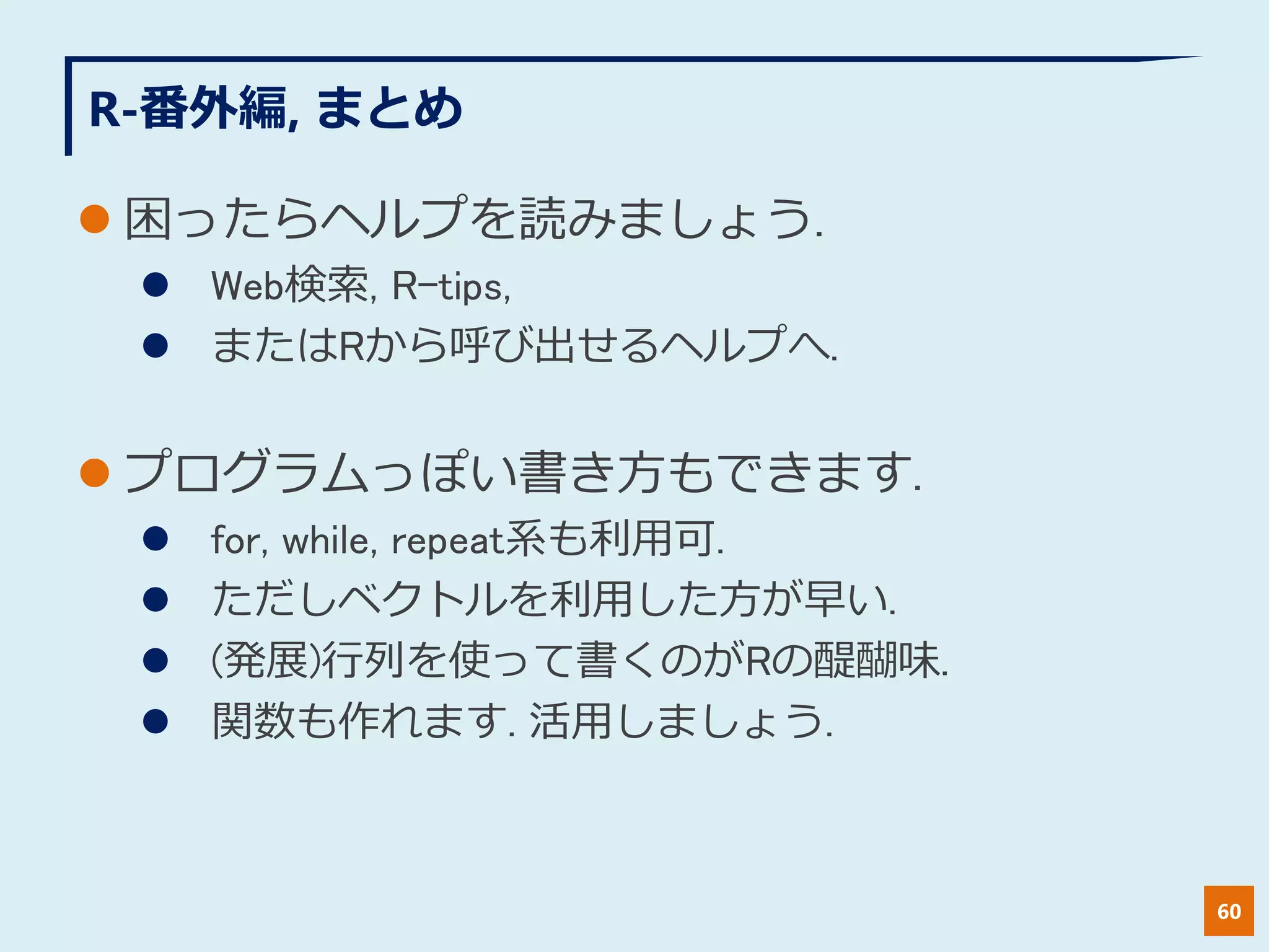 R-番外編, まとめ
 困ったらヘルプを読みましょう.
 Web検索, R-tips,
 またはRから呼び出せるヘルプへ.
 プログラムっぽい書き方もできます.
 for, while, repeat系も利用可.
 ただしベクトルを利用した方が早い.
 (発展)行列を使って書くのがRの醍醐味.
 関数も作れます. 活用しましょう.
60
 