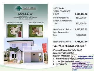 SPOT CASH
TOTAL CONTRACT
PRICE 5,630,464.00
Promo Discount 250,000.00
Spot Cash Discount
10% 477,720.00
Net Contract Price 4,815,417.60
Less Reservation
Fee 30,000.00
Net Contract Price 4,785,417.60
(Promo Discount is Valid Until
December 2015 Only)
Buyers’ Freebies:
1. Promo disc of Php 250,000.00
2. 1 AC (1HP,Window Type)
3. 32” LED TV
"WITH INTERIOR DESIGN"
 