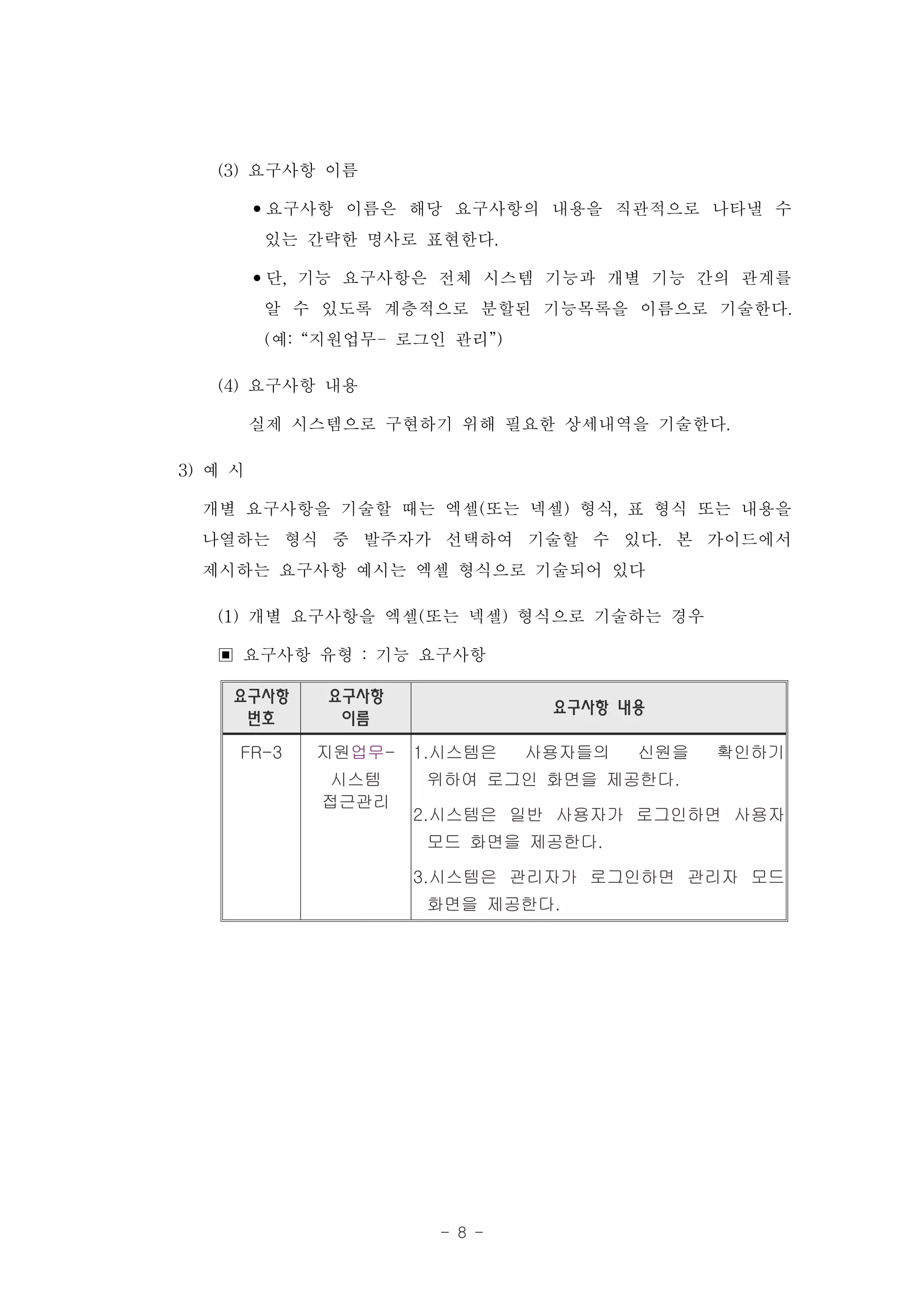 (3) 요구사항 이름
        •요구사항 이름은 해당 요구사항의 내용을 직관적으로 나타낼 수
         있는 간략한 명사로 표현한다.
        •단, 기능 요구사항은 전체 시스템 기능과 개별 기능 간의 관계를
         알 수 있도록 계층적으로 분할된 기능목록을 이름으로 기술한다.
         (예: “지원업무- 로그인 관리”)
    (4) 요구사항 내용
        실제 시스템으로 구현하기 위해 필요한 상세내역을 기술한다.
3) 예 시
   개별 요구사항을 기술할 때는 엑셀(또는 넥셀) 형식, 표 형식 또는 내용을
   나열하는 형식 중 발주자가 선택하여 기술할 수 있다. 본 가이드에서
   제시하는 요구사항 예시는 엑셀 형식으로 기술되어 있다
    (1) 개별 요구사항을 엑셀(또는 넥셀) 형식으로 기술하는 경우
    ▣ 요구사항 유형 : 기능 요구사항
   요구사항    요구사항
                             요구사항 내용
    번호      이름
    FR-3   지원업무-   1.시스템은   사용자들의   신원을   확인하기
            시스템    위하여 로그인 화면을 제공한다.
           접근관리
                   2.시스템은 일반 사용자가 로그인하면 사용자
                   모드 화면을 제공한다.

                   3.시스템은 관리자가 로그인하면 관리자 모드
                   화면을 제공한다.




                    - 8 -
 