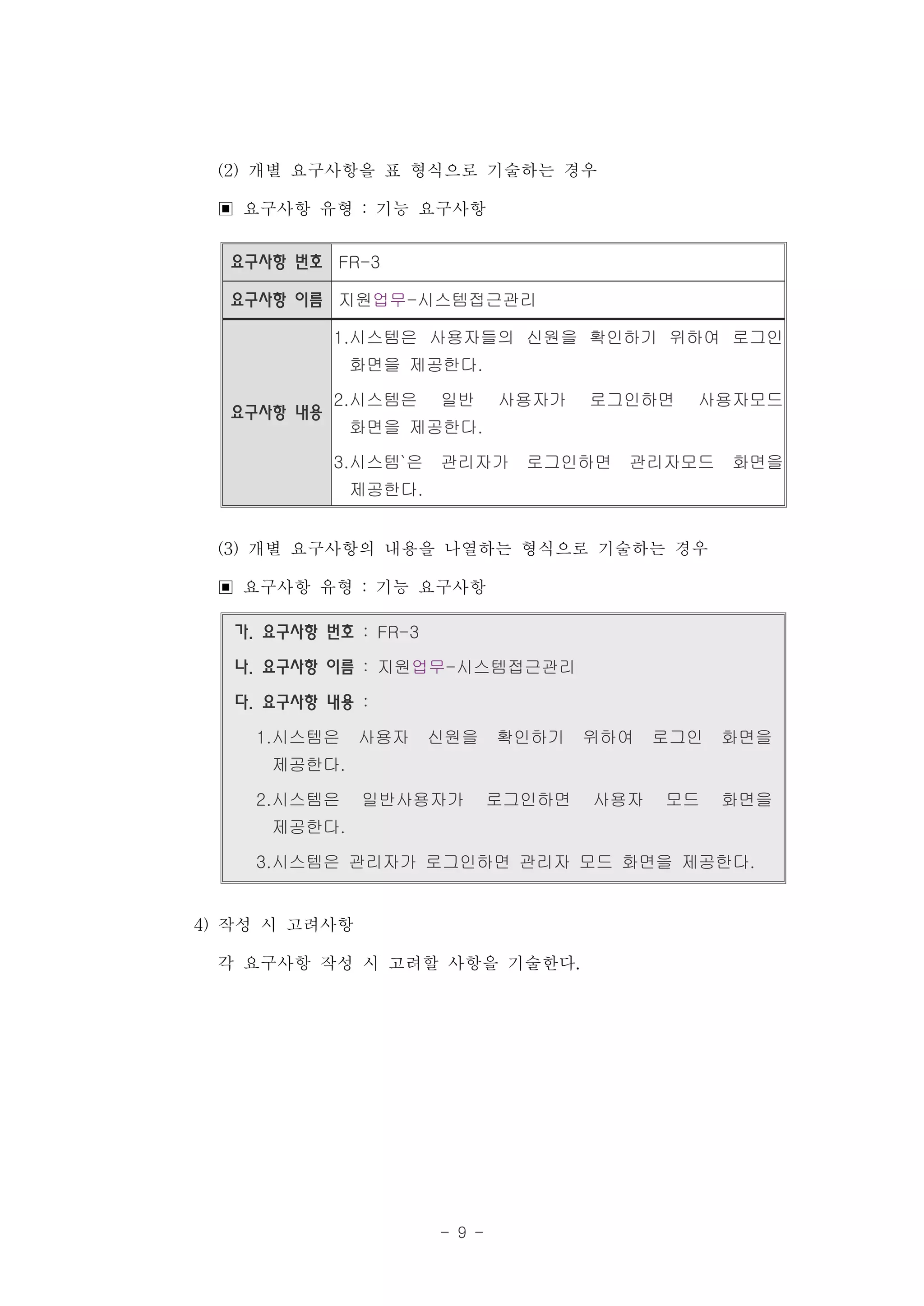 (2) 개별 요구사항을 표 형식으로 기술하는 경우
 ▣ 요구사항 유형 : 기능 요구사항
  요구사항 번호 FR-3

  요구사항 이름 지원업무-시스템접근관리

            1.시스템은 사용자들의 신원을 확인하기 위하여 로그인
             화면을 제공한다.

            2.시스템은    일반      사용자가    로그인하면   사용자모드
  요구사항 내용
             화면을 제공한다.

            3.시스템`은   관리자가      로그인하면   관리자모드     화면을
             제공한다.


 (3) 개별 요구사항의 내용을 나열하는 형식으로 기술하는 경우
 ▣ 요구사항 유형 : 기능 요구사항
  가. 요구사항 번호 : FR-3

  나. 요구사항 이름 : 지원업무-시스템접근관리

  다. 요구사항 내용 :

    1.시스템은   사용자      신원을     확인하기    위하여   로그인   화면을
     제공한다.

    2.시스템은    일반사용자가          로그인하면   사용자   모드    화면을
     제공한다.

    3.시스템은 관리자가 로그인하면 관리자 모드 화면을 제공한다.


4) 작성 시 고려사항
   각 요구사항 작성 시 고려할 사항을 기술한다.




                      - 9 -
 