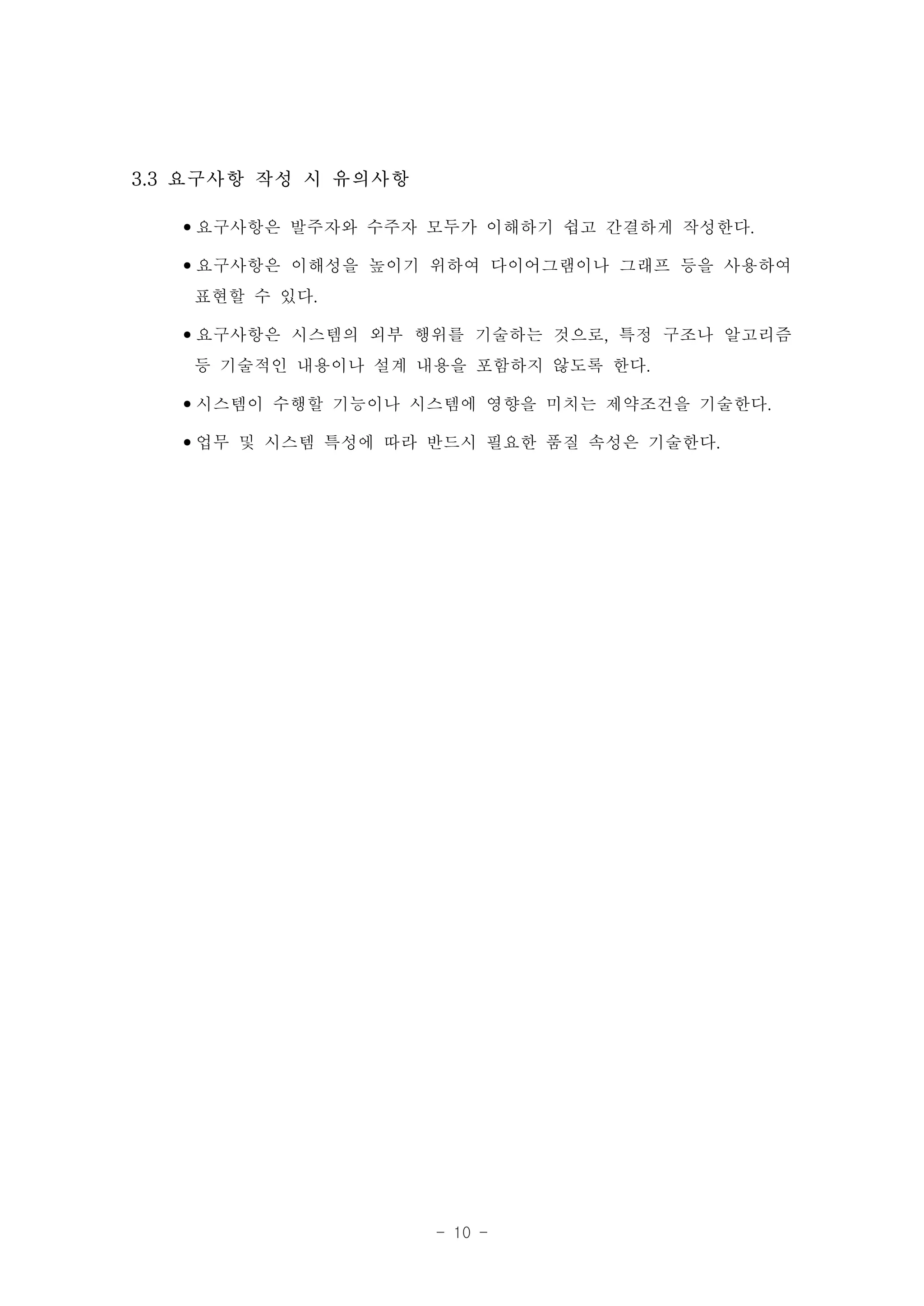 3.3 요구사항 작성 시 유의사항

   •요구사항은 발주자와 수주자 모두가 이해하기 쉽고 간결하게 작성한다.
   •요구사항은 이해성을 높이기 위하여 다이어그램이나 그래프 등을 사용하여
    표현할 수 있다.
   •요구사항은 시스템의 외부 행위를 기술하는 것으로, 특정 구조나 알고리즘
    등 기술적인 내용이나 설계 내용을 포함하지 않도록 한다.
   •시스템이 수행할 기능이나 시스템에 영향을 미치는 제약조건을 기술한다.
   •업무 및 시스템 특성에 따라 반드시 필요한 품질 속성은 기술한다.




                     - 10 -
 