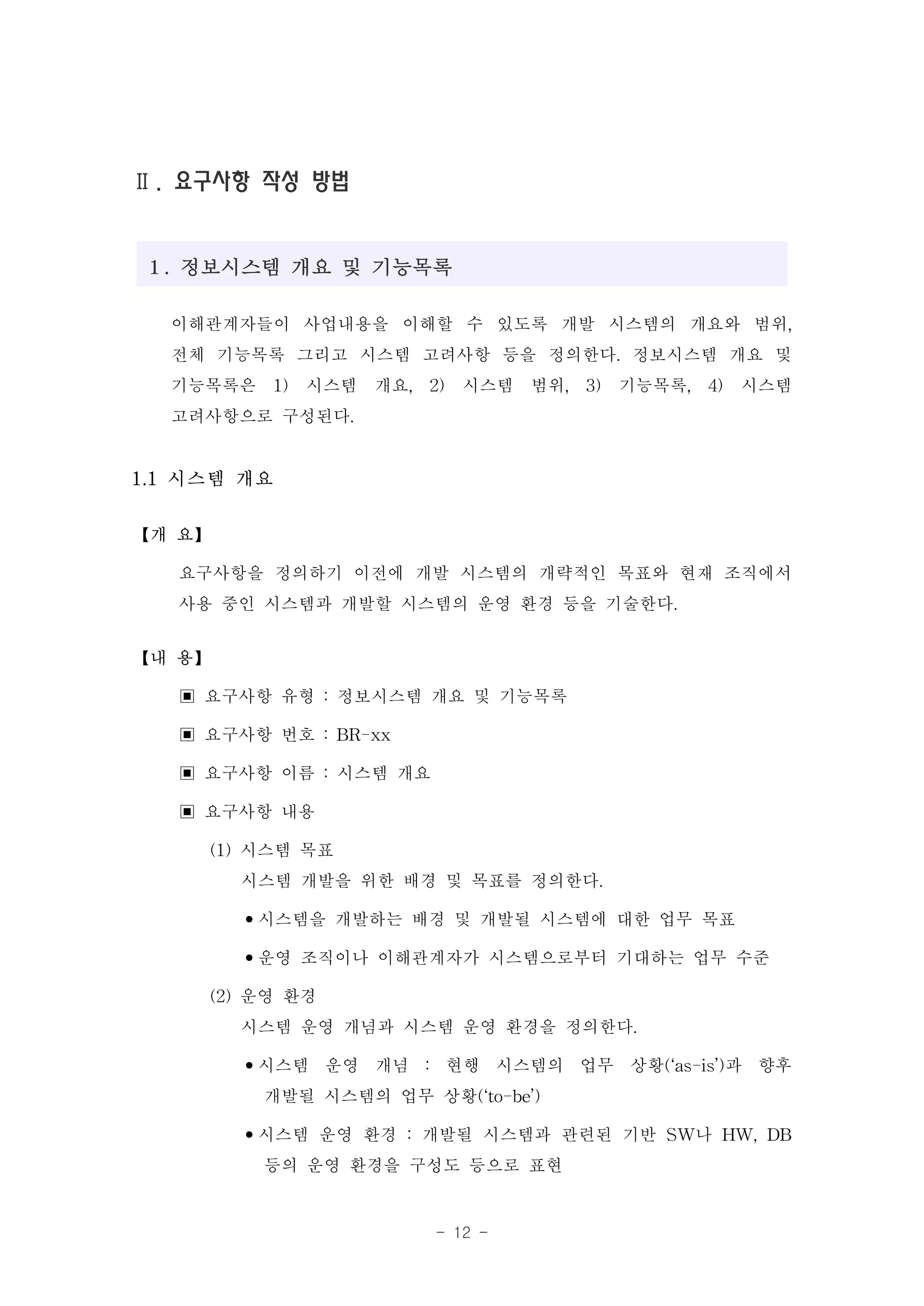 Ⅱ. 요구사항 작성 방법


１. 정보시스템 개요 및 기능목록

  이해관계자들이 사업내용을 이해할 수 있도록 개발 시스템의 개요와 범위,
  전체 기능목록 그리고 시스템 고려사항 등을 정의한다. 정보시스템 개요 및
  기능목록은 1) 시스템 개요, 2) 시스템 범위, 3) 기능목록, 4) 시스템
  고려사항으로 구성된다.
1.1 시스템 개요

【개 요】

   요구사항을 정의하기 이전에 개발 시스템의 개략적인 목표와 현재 조직에서
   사용 중인 시스템과 개발할 시스템의 운영 환경 등을 기술한다.
【내 용】

   ▣ 요구사항 유형 : 정보시스템 개요 및 기능목록
   ▣ 요구사항 번호 : BR-xx
   ▣ 요구사항 이름 : 시스템 개요
   ▣ 요구사항 내용
     (1) 시스템 목표
         시스템 개발을 위한 배경 및 목표를 정의한다.
         •시스템을 개발하는 배경 및 개발될 시스템에 대한 업무 목표
         •운영 조직이나 이해관계자가 시스템으로부터 기대하는 업무 수준
     (2) 운영 환경
         시스템 운영 개념과 시스템 운영 환경을 정의한다.
         •시스템 운영 개념 : 현행 시스템의 업무 상황(‘as-is’)과 향후
          개발될 시스템의 업무 상황(‘to-be’)
         •시스템 운영 환경 : 개발될 시스템과 관련된 기반 SW나 HW, DB
          등의 운영 환경을 구성도 등으로 표현
                     - 12 -
 