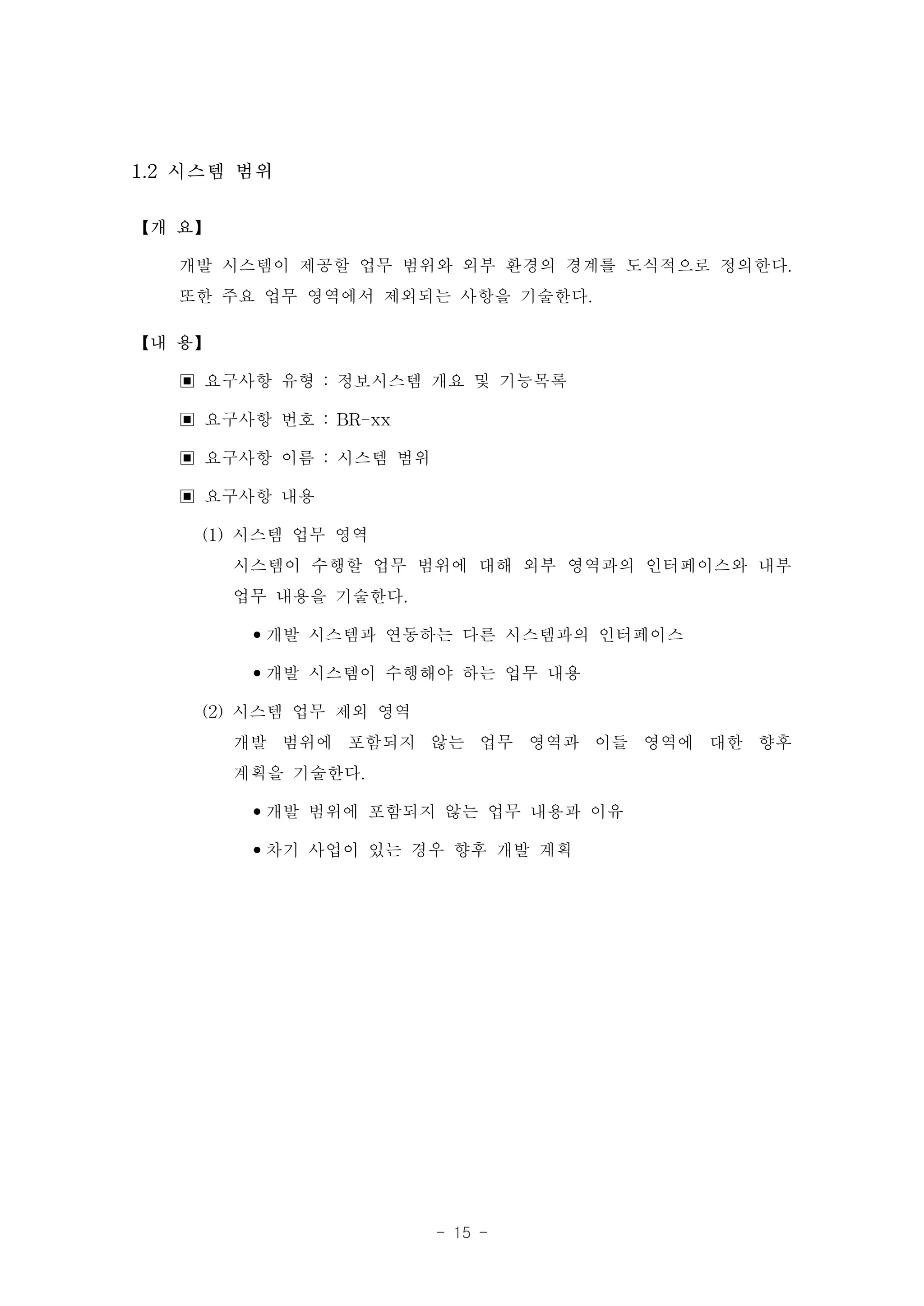 1.2 시스템 범위

【개 요】

   개발 시스템이 제공할 업무 범위와 외부 환경의 경계를 도식적으로 정의한다.
   또한 주요 업무 영역에서 제외되는 사항을 기술한다.
【내 용】

   ▣ 요구사항 유형 : 정보시스템 개요 및 기능목록
   ▣ 요구사항 번호 : BR-xx
   ▣ 요구사항 이름 : 시스템 범위
   ▣ 요구사항 내용
     (1) 시스템 업무 영역
         시스템이 수행할 업무 범위에 대해 외부 영역과의 인터페이스와 내부
         업무 내용을 기술한다.
          •개발 시스템과 연동하는 다른 시스템과의 인터페이스
          •개발 시스템이 수행해야 하는 업무 내용
     (2) 시스템 업무 제외 영역
         개발 범위에 포함되지 않는 업무 영역과 이들 영역에 대한 향후
         계획을 기술한다.
          •개발 범위에 포함되지 않는 업무 내용과 이유
          •차기 사업이 있는 경우 향후 개발 계획




                    - 15 -
 