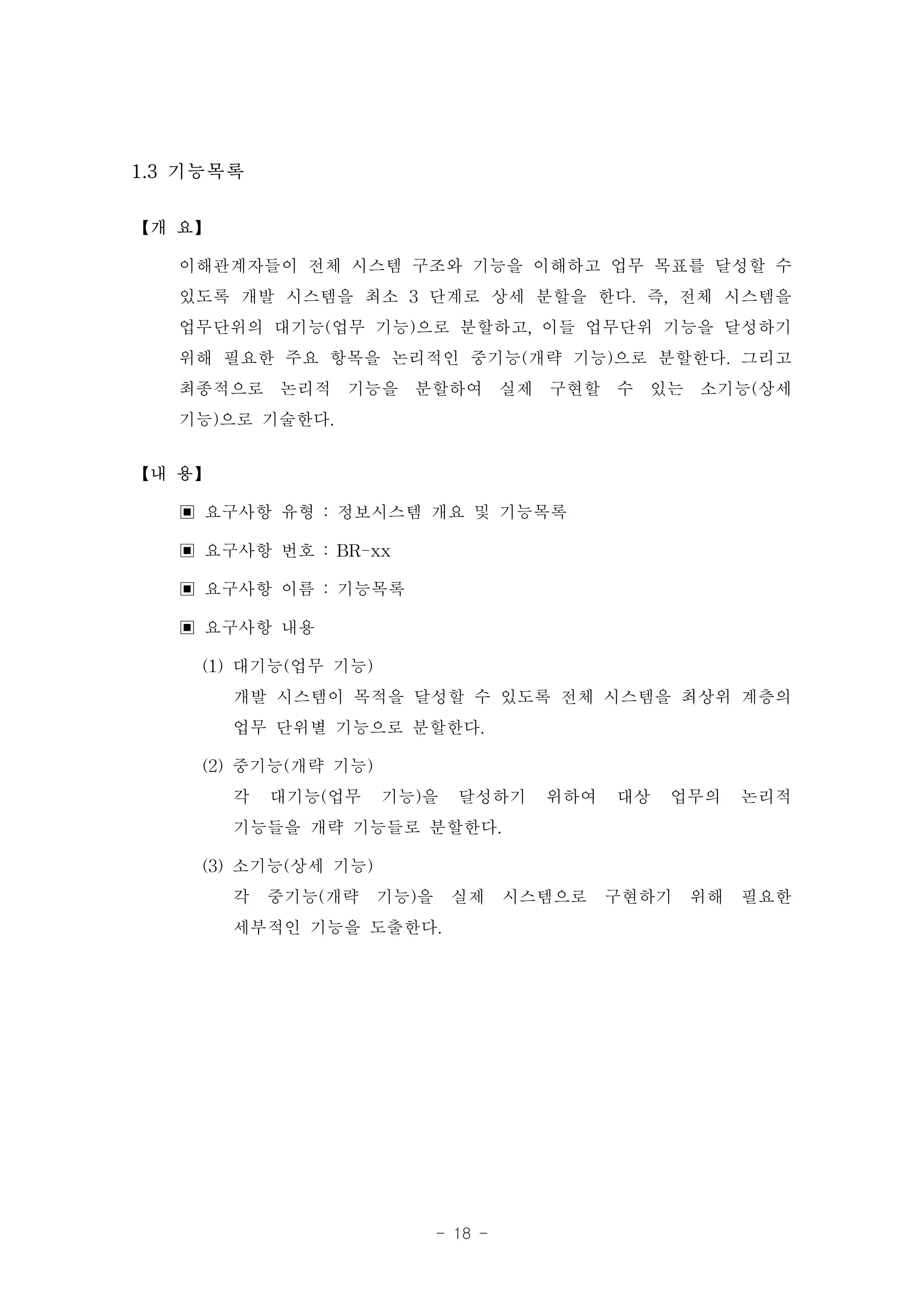 1.3 기능목록

【개 요】

   이해관계자들이 전체 시스템 구조와 기능을 이해하고 업무 목표를 달성할 수
   있도록 개발 시스템을 최소 3 단계로 상세 분할을 한다. 즉, 전체 시스템을
   업무단위의 대기능(업무 기능)으로 분할하고, 이들 업무단위 기능을 달성하기
   위해 필요한 주요 항목을 논리적인 중기능(개략 기능)으로 분할한다. 그리고
   최종적으로 논리적 기능을 분할하여 실제 구현할 수 있는 소기능(상세
   기능)으로 기술한다.
【내 용】

   ▣ 요구사항 유형 : 정보시스템 개요 및 기능목록
   ▣ 요구사항 번호 : BR-xx
   ▣ 요구사항 이름 : 기능목록
   ▣ 요구사항 내용
     (1) 대기능(업무 기능)
         개발 시스템이 목적을 달성할 수 있도록 전체 시스템을 최상위 계층의
         업무 단위별 기능으로 분할한다.
     (2) 중기능(개략 기능)
         각 대기능(업무 기능)을 달성하기 위하여 대상 업무의 논리적
         기능들을 개략 기능들로 분할한다.
     (3) 소기능(상세 기능)
         각 중기능(개략 기능)을 실제 시스템으로 구현하기 위해 필요한
         세부적인 기능을 도출한다.




                     - 18 -
 