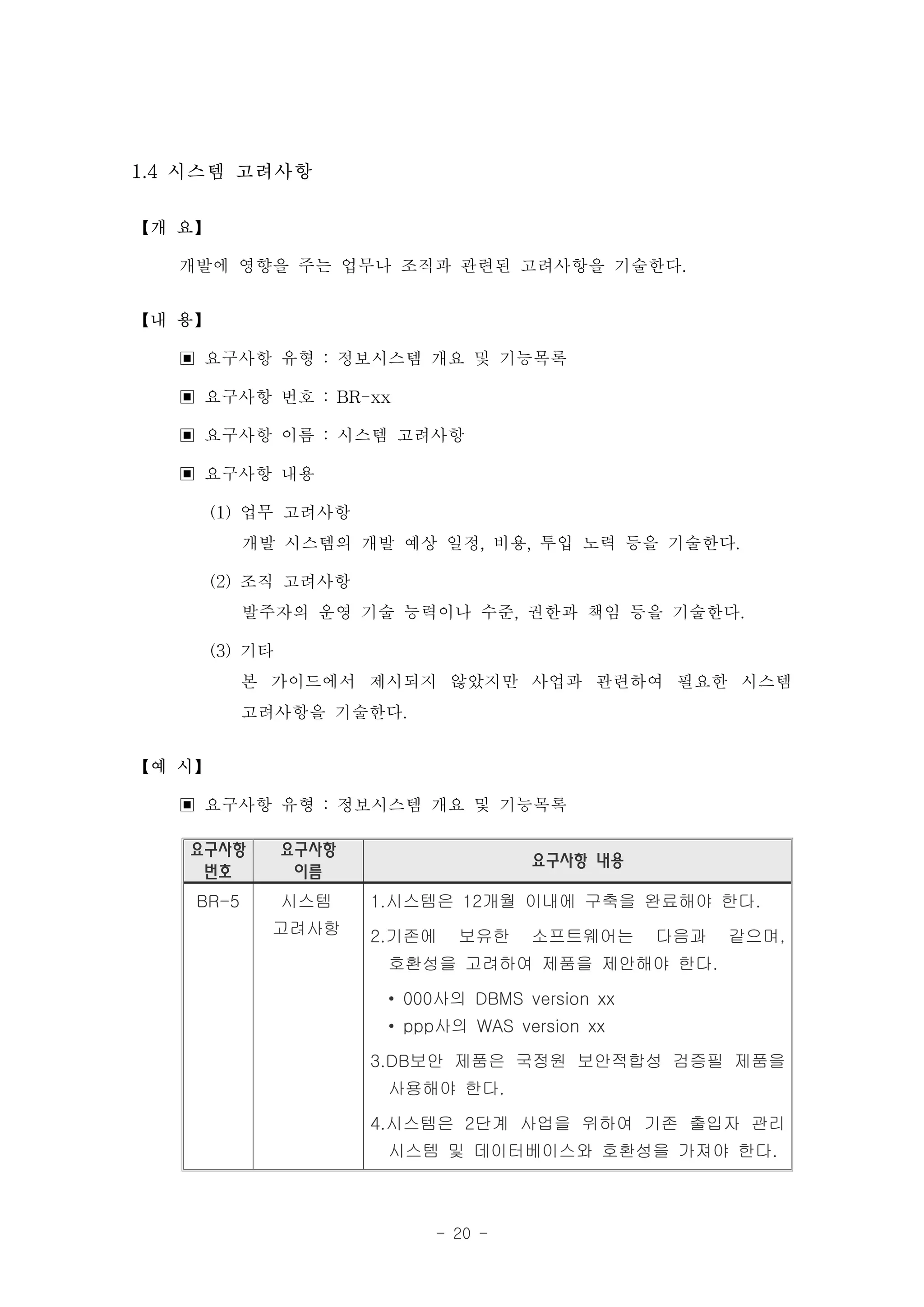 1.4 시스템 고려사항

【개 요】

   개발에 영향을 주는 업무나 조직과 관련된 고려사항을 기술한다.
【내 용】

   ▣ 요구사항 유형 : 정보시스템 개요 및 기능목록
   ▣ 요구사항 번호 : BR-xx
   ▣ 요구사항 이름 : 시스템 고려사항
   ▣ 요구사항 내용
     (1) 업무 고려사항
         개발 시스템의 개발 예상 일정, 비용, 투입 노력 등을 기술한다.
     (2) 조직 고려사항
         발주자의 운영 기술 능력이나 수준, 권한과 책임 등을 기술한다.
     (3) 기타
         본 가이드에서 제시되지 않았지만 사업과 관련하여 필요한 시스템
         고려사항을 기술한다.
【예 시】

   ▣ 요구사항 유형 : 정보시스템 개요 및 기능목록
   요구사항    요구사항
                                 요구사항 내용
    번호      이름
    BR-5   시스템    1.시스템은 12개월 이내에 구축을 완료해야 한다.
           고려사항   2.기존에   보유한    소프트웨어는      다음과   같으며,
                   호환성을 고려하여 제품을 제안해야 한다.

                   • 000사의 DBMS version xx
                   • ppp사의 WAS version xx

                  3.DB보안 제품은 국정원 보안적합성 검증필 제품을
                   사용해야 한다.

                  4.시스템은 2단계 사업을 위하여 기존 출입자 관리
                   시스템 및 데이터베이스와 호환성을 가져야 한다.



                       - 20 -
 