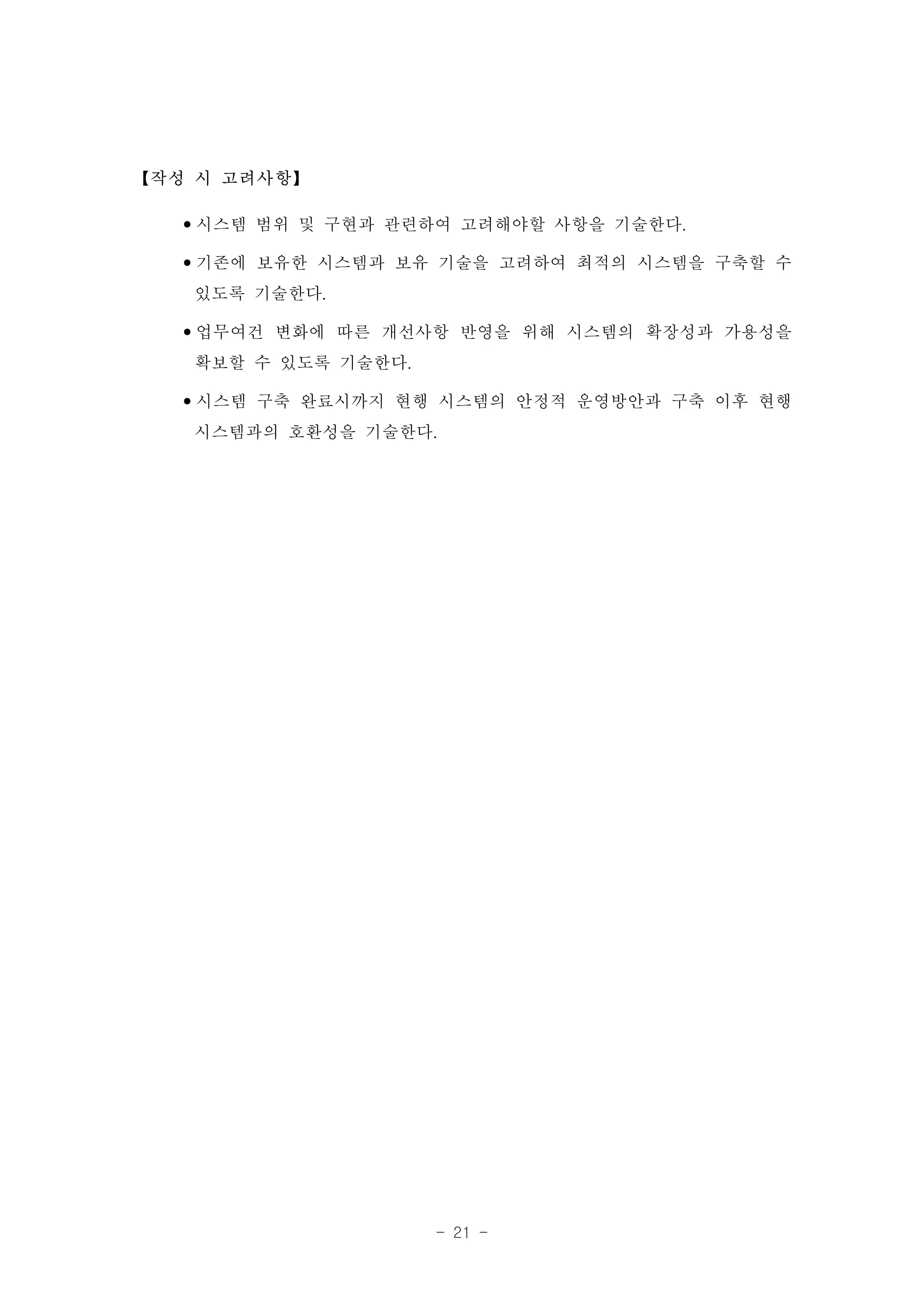 【작성 시 고려사항】

  •시스템 범위 및 구현과 관련하여 고려해야할 사항을 기술한다.
  •기존에 보유한 시스템과 보유 기술을 고려하여 최적의 시스템을 구축할 수
   있도록 기술한다.
  •업무여건 변화에 따른 개선사항 반영을 위해 시스템의 확장성과 가용성을
   확보할 수 있도록 기술한다.
  •시스템 구축 완료시까지 현행 시스템의 안정적 운영방안과 구축 이후 현행
   시스템과의 호환성을 기술한다.




                  - 21 -
 