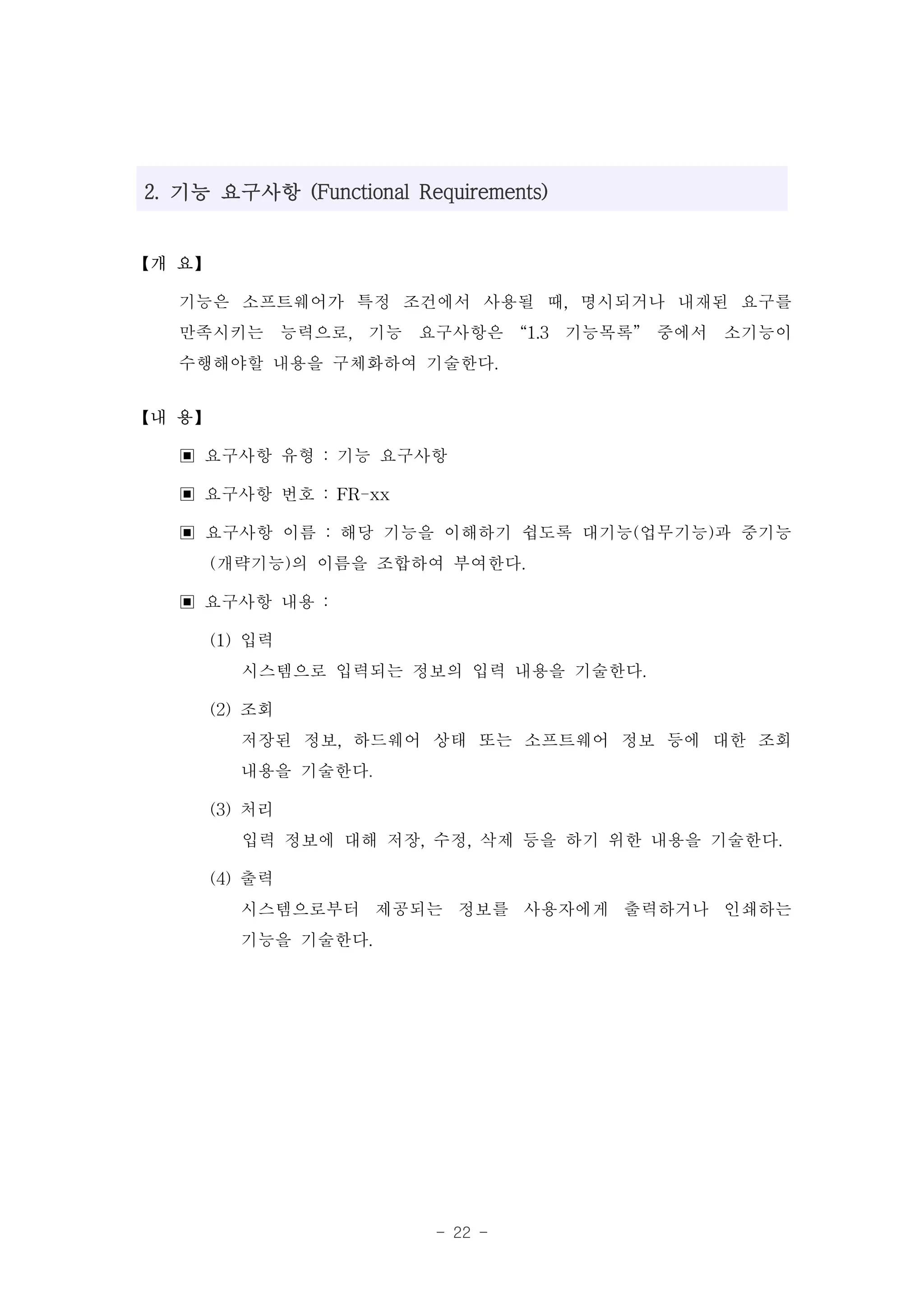 2. 기능 요구사항 (Functional Requirements)


【개 요】

   기능은 소프트웨어가 특정 조건에서 사용될 때, 명시되거나 내재된 요구를
   만족시키는 능력으로, 기능 요구사항은 “1.3 기능목록” 중에서 소기능이
   수행해야할 내용을 구체화하여 기술한다.
【내 용】

   ▣ 요구사항 유형 : 기능 요구사항
   ▣ 요구사항 번호 : FR-xx
   ▣ 요구사항 이름 : 해당 기능을 이해하기 쉽도록 대기능(업무기능)과 중기능
     (개략기능)의 이름을 조합하여 부여한다.
   ▣ 요구사항 내용 :
     (1) 입력
         시스템으로 입력되는 정보의 입력 내용을 기술한다.
     (2) 조회
         저장된 정보, 하드웨어 상태 또는 소프트웨어 정보 등에 대한 조회
         내용을 기술한다.
     (3) 처리
         입력 정보에 대해 저장, 수정, 삭제 등을 하기 위한 내용을 기술한다.
     (4) 출력
         시스템으로부터 제공되는 정보를 사용자에게 출력하거나 인쇄하는
         기능을 기술한다.




                         - 22 -
 
