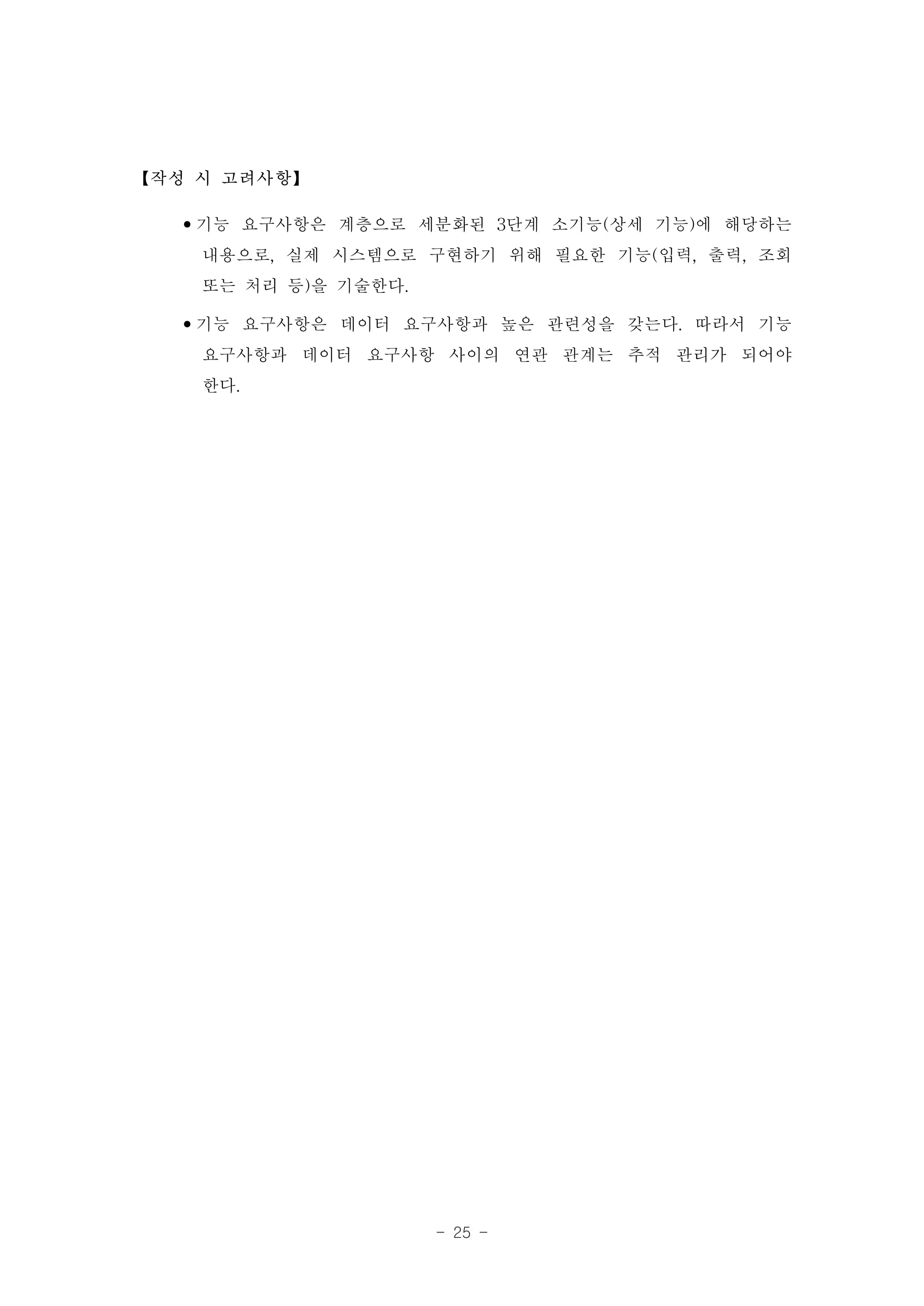 【작성 시 고려사항】

  •기능 요구사항은 계층으로 세분화된 3단계 소기능(상세 기능)에 해당하는
   내용으로, 실제 시스템으로 구현하기 위해 필요한 기능(입력, 출력, 조회
   또는 처리 등)을 기술한다.
  •기능 요구사항은 데이터 요구사항과 높은 관련성을 갖는다. 따라서 기능
   요구사항과 데이터 요구사항 사이의 연관 관계는 추적 관리가 되어야
   한다.




                   - 25 -
 