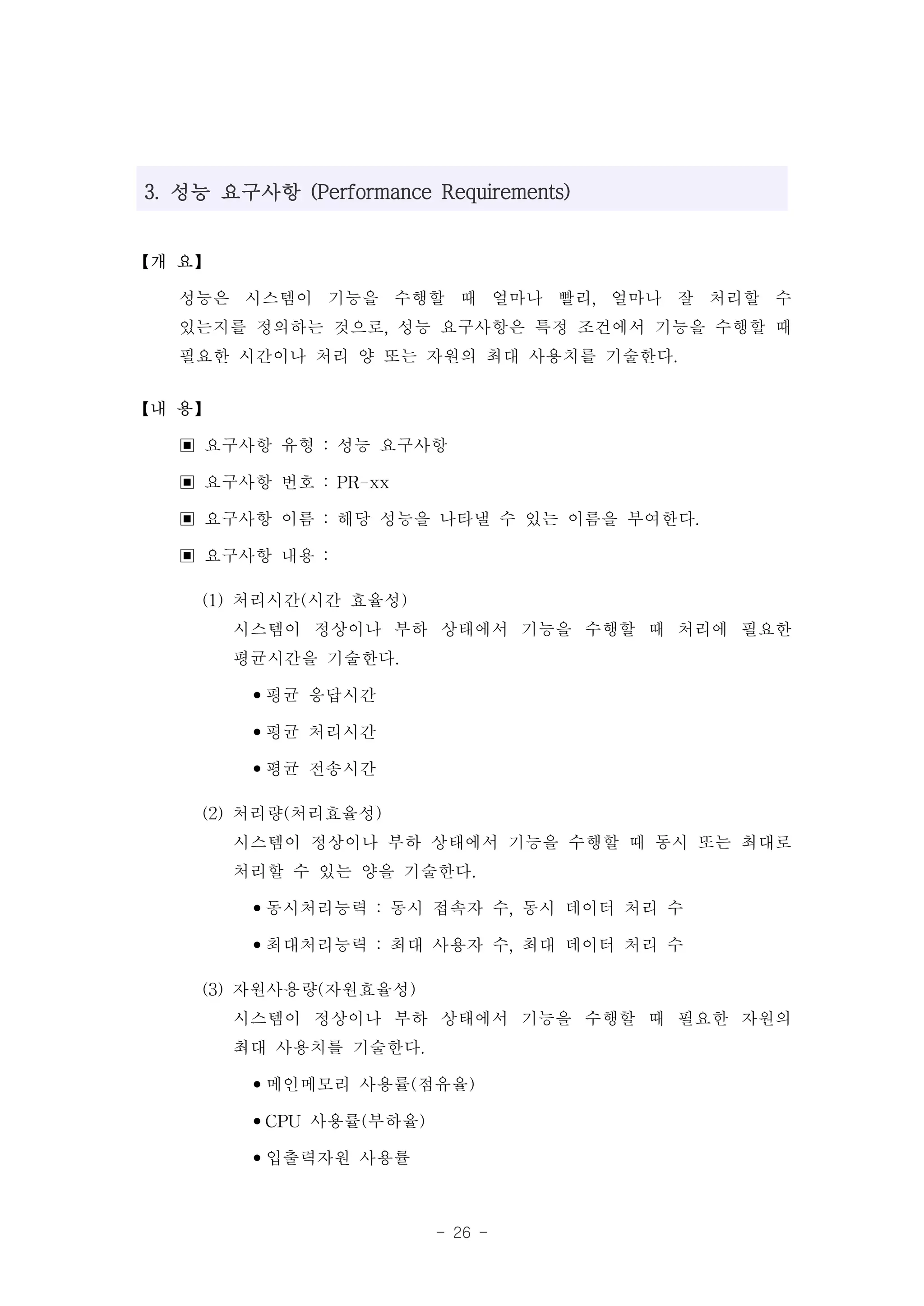 3. 성능 요구사항 (Performance Requirements)


【개 요】

  성능은 시스템이 기능을 수행할 때 얼마나 빨리, 얼마나 잘 처리할 수
  있는지를 정의하는 것으로, 성능 요구사항은 특정 조건에서 기능을 수행할 때
  필요한 시간이나 처리 양 또는 자원의 최대 사용치를 기술한다.
【내 용】

  ▣ 요구사항 유형 : 성능 요구사항
  ▣ 요구사항 번호 : PR-xx
  ▣ 요구사항 이름 : 해당 성능을 나타낼 수 있는 이름을 부여한다.
  ▣ 요구사항 내용 :
    (1) 처리시간(시간 효율성)
        시스템이 정상이나 부하 상태에서 기능을 수행할 때 처리에 필요한
        평균시간을 기술한다.
         •평균 응답시간
         •평균 처리시간
         •평균 전송시간
    (2) 처리량(처리효율성)
        시스템이 정상이나 부하 상태에서 기능을 수행할 때 동시 또는 최대로
        처리할 수 있는 양을 기술한다.
         •동시처리능력 : 동시 접속자 수, 동시 데이터 처리 수
         •최대처리능력 : 최대 사용자 수, 최대 데이터 처리 수
    (3) 자원사용량(자원효율성)
        시스템이 정상이나 부하 상태에서 기능을 수행할 때 필요한 자원의
        최대 사용치를 기술한다.
         •메인메모리 사용률(점유율)
         •CPU 사용률(부하율)
         •입출력자원 사용률

                         - 26 -
 