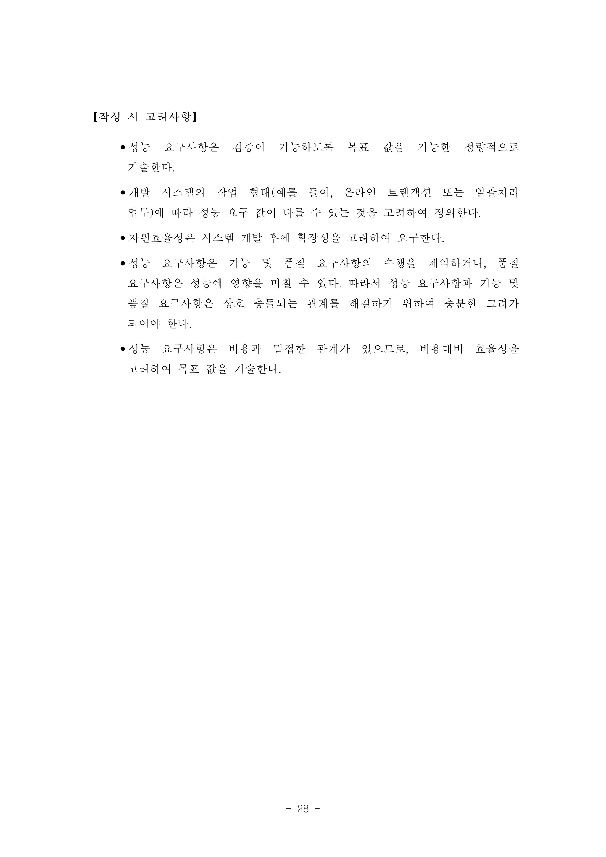【작성 시 고려사항】

  •성능 요구사항은 검증이 가능하도록 목표 값을 가능한 정량적으로
   기술한다.
  •개발 시스템의 작업 형태(예를 들어, 온라인 트랜잭션 또는 일괄처리
   업무)에 따라 성능 요구 값이 다를 수 있는 것을 고려하여 정의한다.
  •자원효율성은 시스템 개발 후에 확장성을 고려하여 요구한다.
  •성능 요구사항은 기능 및 품질 요구사항의 수행을 제약하거나, 품질
   요구사항은 성능에 영향을 미칠 수 있다. 따라서 성능 요구사항과 기능 및
   품질 요구사항은 상호 충돌되는 관계를 해결하기 위하여 충분한 고려가
   되어야 한다.
  •성능 요구사항은 비용과 밀접한 관계가 있으므로, 비용대비 효율성을
   고려하여 목표 값을 기술한다.




                   - 28 -
 
