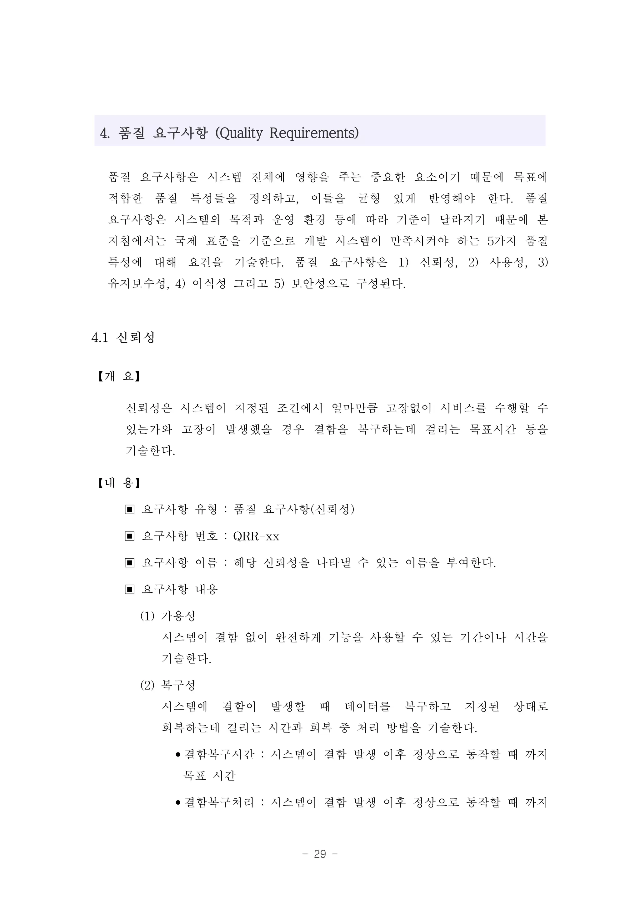 4. 품질 요구사항 (Quality Requirements)


 품질 요구사항은 시스템 전체에 영향을 주는 중요한 요소이기 때문에 목표에
 적합한 품질 특성들을 정의하고, 이들을 균형 있게 반영해야 한다. 품질
 요구사항은 시스템의 목적과 운영 환경 등에 따라 기준이 달라지기 때문에 본
 지침에서는 국제 표준을 기준으로 개발 시스템이 만족시켜야 하는 5가지 품질
 특성에 대해 요건을 기술한다. 품질 요구사항은 1) 신뢰성, 2) 사용성, 3)
 유지보수성, 4) 이식성 그리고 5) 보안성으로 구성된다.

4.1 신뢰성

【개 요】

   신뢰성은 시스템이 지정된 조건에서 얼마만큼 고장없이 서비스를 수행할 수
   있는가와 고장이 발생했을 경우 결함을 복구하는데 걸리는 목표시간 등을
   기술한다.
【내 용】

   ▣ 요구사항 유형 : 품질 요구사항(신뢰성)
   ▣ 요구사항 번호 : QRR-xx
   ▣ 요구사항 이름 : 해당 신뢰성을 나타낼 수 있는 이름을 부여한다.
   ▣ 요구사항 내용
     (1) 가용성
         시스템이 결함 없이 완전하게 기능을 사용할 수 있는 기간이나 시간을
         기술한다.
     (2) 복구성
         시스템에 결함이 발생할 때 데이터를 복구하고 지정된 상태로
         회복하는데 걸리는 시간과 회복 중 처리 방법을 기술한다.
          •결함복구시간 : 시스템이 결함 발생 이후 정상으로 동작할 때 까지
           목표 시간
          •결함복구처리 : 시스템이 결함 발생 이후 정상으로 동작할 때 까지

                         - 29 -
 