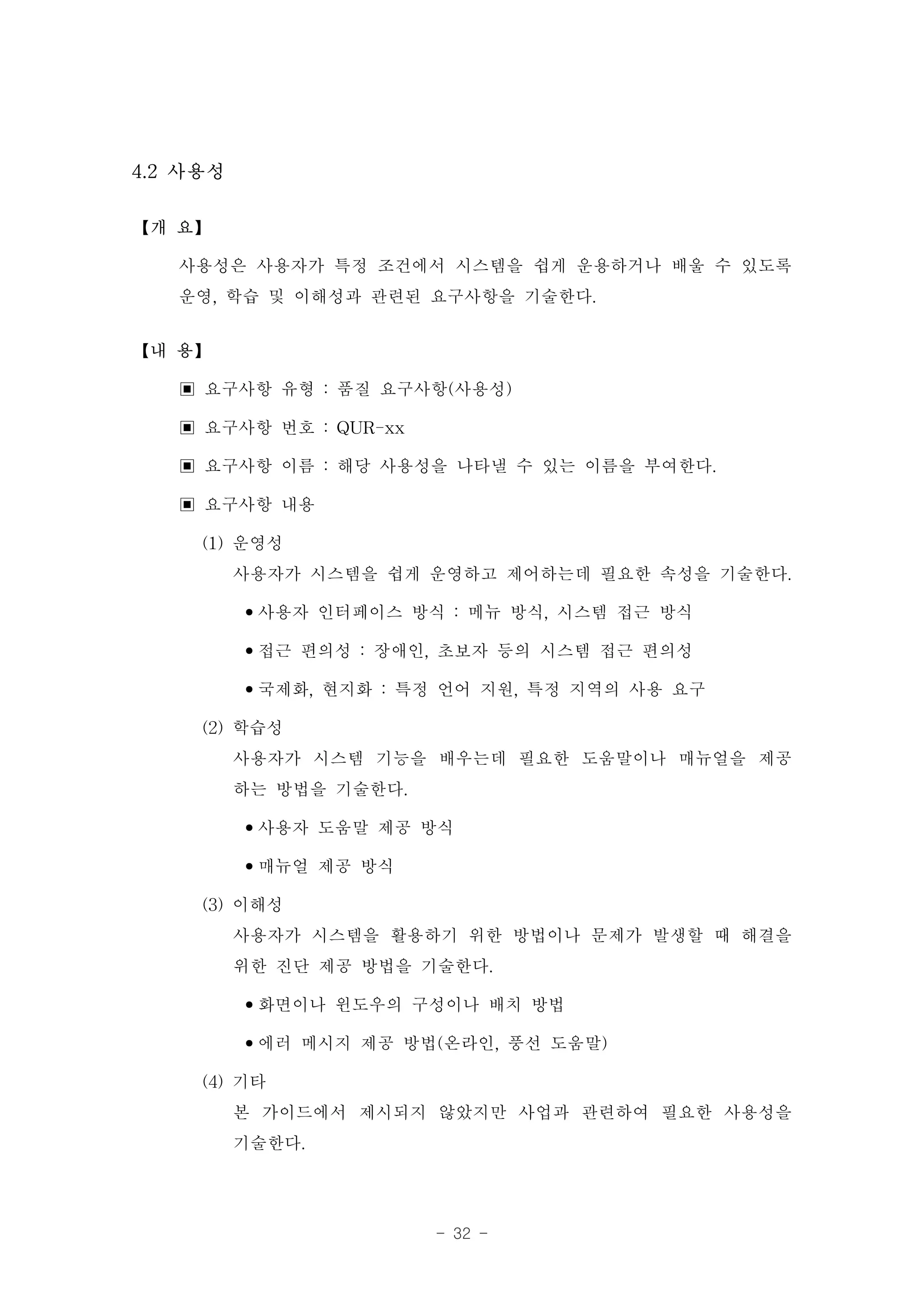 4.2 사용성

【개 요】

   사용성은 사용자가 특정 조건에서 시스템을 쉽게 운용하거나 배울 수 있도록
   운영, 학습 및 이해성과 관련된 요구사항을 기술한다.
【내 용】

   ▣ 요구사항 유형 : 품질 요구사항(사용성)
   ▣ 요구사항 번호 : QUR-xx
   ▣ 요구사항 이름 : 해당 사용성을 나타낼 수 있는 이름을 부여한다.
   ▣ 요구사항 내용
     (1) 운영성
         사용자가 시스템을 쉽게 운영하고 제어하는데 필요한 속성을 기술한다.
         •사용자 인터페이스 방식 : 메뉴 방식, 시스템 접근 방식
         •접근 편의성 : 장애인, 초보자 등의 시스템 접근 편의성
         •국제화, 현지화 : 특정 언어 지원, 특정 지역의 사용 요구
     (2) 학습성
         사용자가 시스템 기능을 배우는데 필요한 도움말이나 매뉴얼을 제공
         하는 방법을 기술한다.
         •사용자 도움말 제공 방식
         •매뉴얼 제공 방식
     (3) 이해성
         사용자가 시스템을 활용하기 위한 방법이나 문제가 발생할 때 해결을
         위한 진단 제공 방법을 기술한다.
         •화면이나 윈도우의 구성이나 배치 방법
         •에러 메시지 제공 방법(온라인, 풍선 도움말)
     (4) 기타
         본 가이드에서 제시되지 않았지만 사업과 관련하여 필요한 사용성을
         기술한다.

                     - 32 -
 