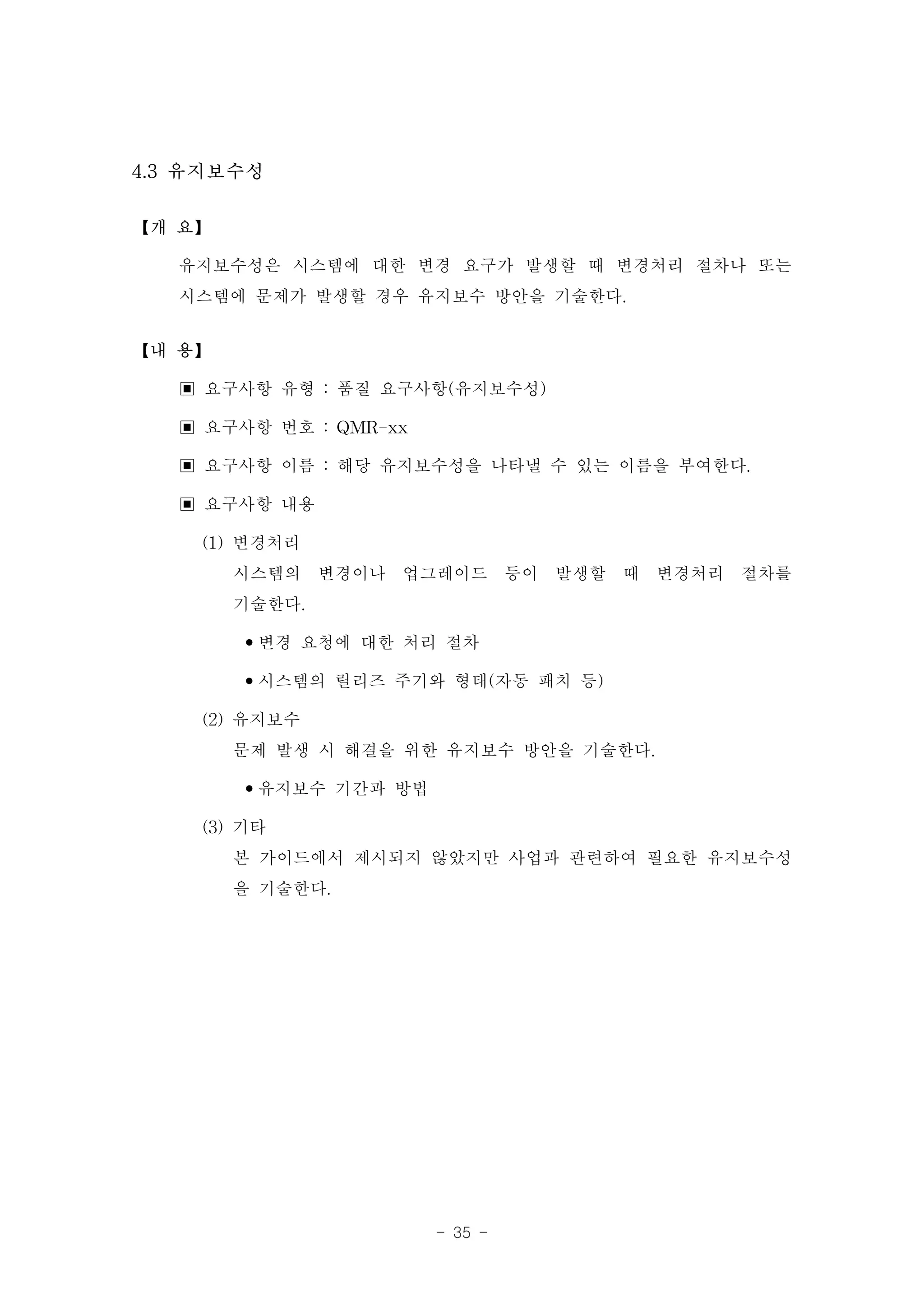 4.3 유지보수성

【개 요】

   유지보수성은 시스템에 대한 변경 요구가 발생할 때 변경처리 절차나 또는
   시스템에 문제가 발생할 경우 유지보수 방안을 기술한다.
【내 용】

   ▣ 요구사항 유형 : 품질 요구사항(유지보수성)
   ▣ 요구사항 번호 : QMR-xx
   ▣ 요구사항 이름 : 해당 유지보수성을 나타낼 수 있는 이름을 부여한다.
   ▣ 요구사항 내용
     (1) 변경처리
         시스템의 변경이나 업그레이드 등이 발생할 때 변경처리 절차를
         기술한다.
         •변경 요청에 대한 처리 절차
         •시스템의 릴리즈 주기와 형태(자동 패치 등)
     (2) 유지보수
         문제 발생 시 해결을 위한 유지보수 방안을 기술한다.
         •유지보수 기간과 방법
     (3) 기타
         본 가이드에서 제시되지 않았지만 사업과 관련하여 필요한 유지보수성
         을 기술한다.




                    - 35 -
 