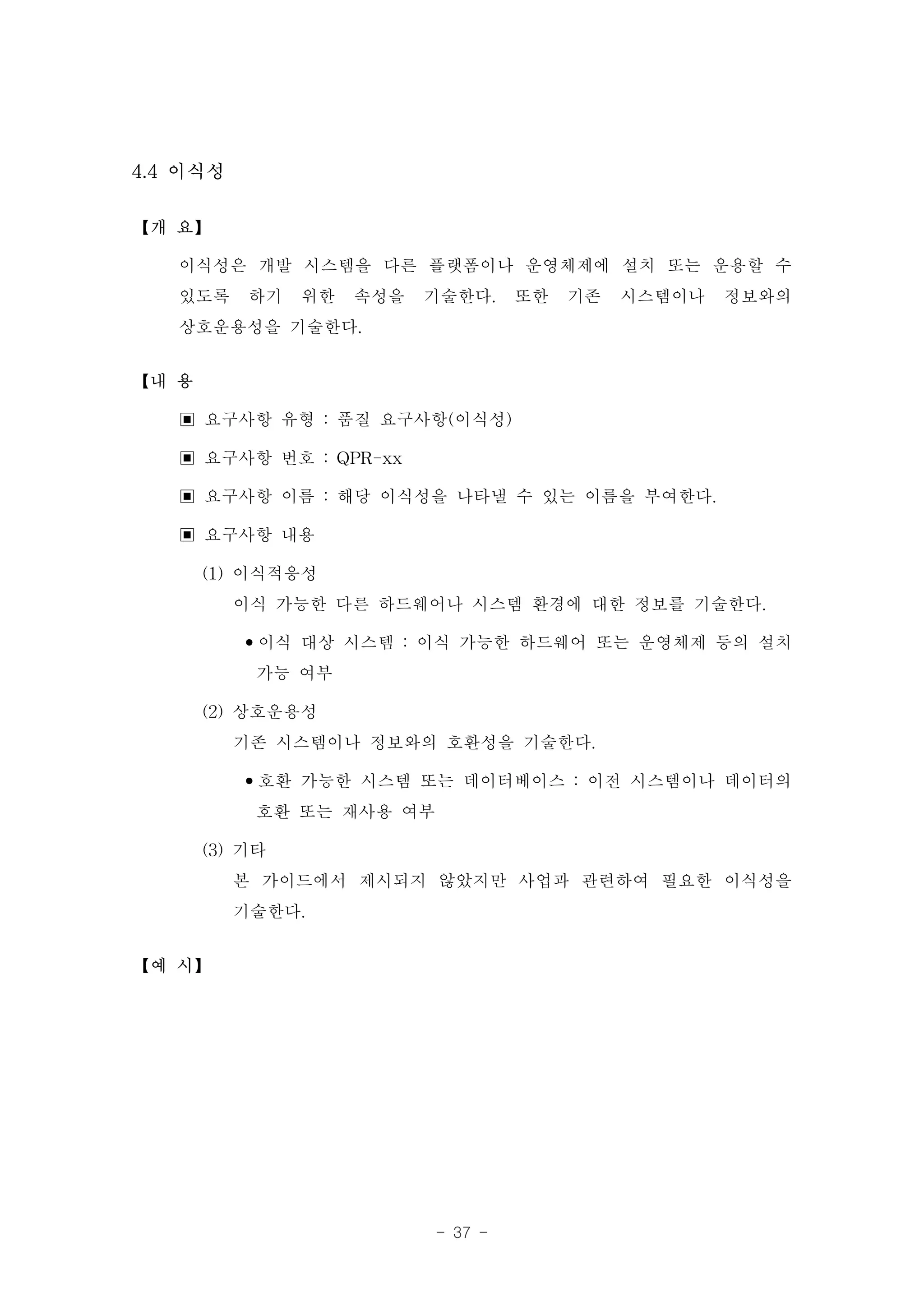 4.4 이식성

【개 요】

   이식성은 개발 시스템을 다른 플랫폼이나 운영체제에 설치 또는 운용할 수
   있도록 하기 위한 속성을 기술한다. 또한 기존 시스템이나 정보와의
   상호운용성을 기술한다.
【내 용

   ▣ 요구사항 유형 : 품질 요구사항(이식성)
   ▣ 요구사항 번호 : QPR-xx
   ▣ 요구사항 이름 : 해당 이식성을 나타낼 수 있는 이름을 부여한다.
   ▣ 요구사항 내용
     (1) 이식적응성
         이식 가능한 다른 하드웨어나 시스템 환경에 대한 정보를 기술한다.
         •이식 대상 시스템 : 이식 가능한 하드웨어 또는 운영체제 등의 설치
           가능 여부
     (2) 상호운용성
         기존 시스템이나 정보와의 호환성을 기술한다.
         •호환 가능한 시스템 또는 데이터베이스 : 이전 시스템이나 데이터의
           호환 또는 재사용 여부
     (3) 기타
         본 가이드에서 제시되지 않았지만 사업과 관련하여 필요한 이식성을
         기술한다.
【예 시】




                     - 37 -
 
