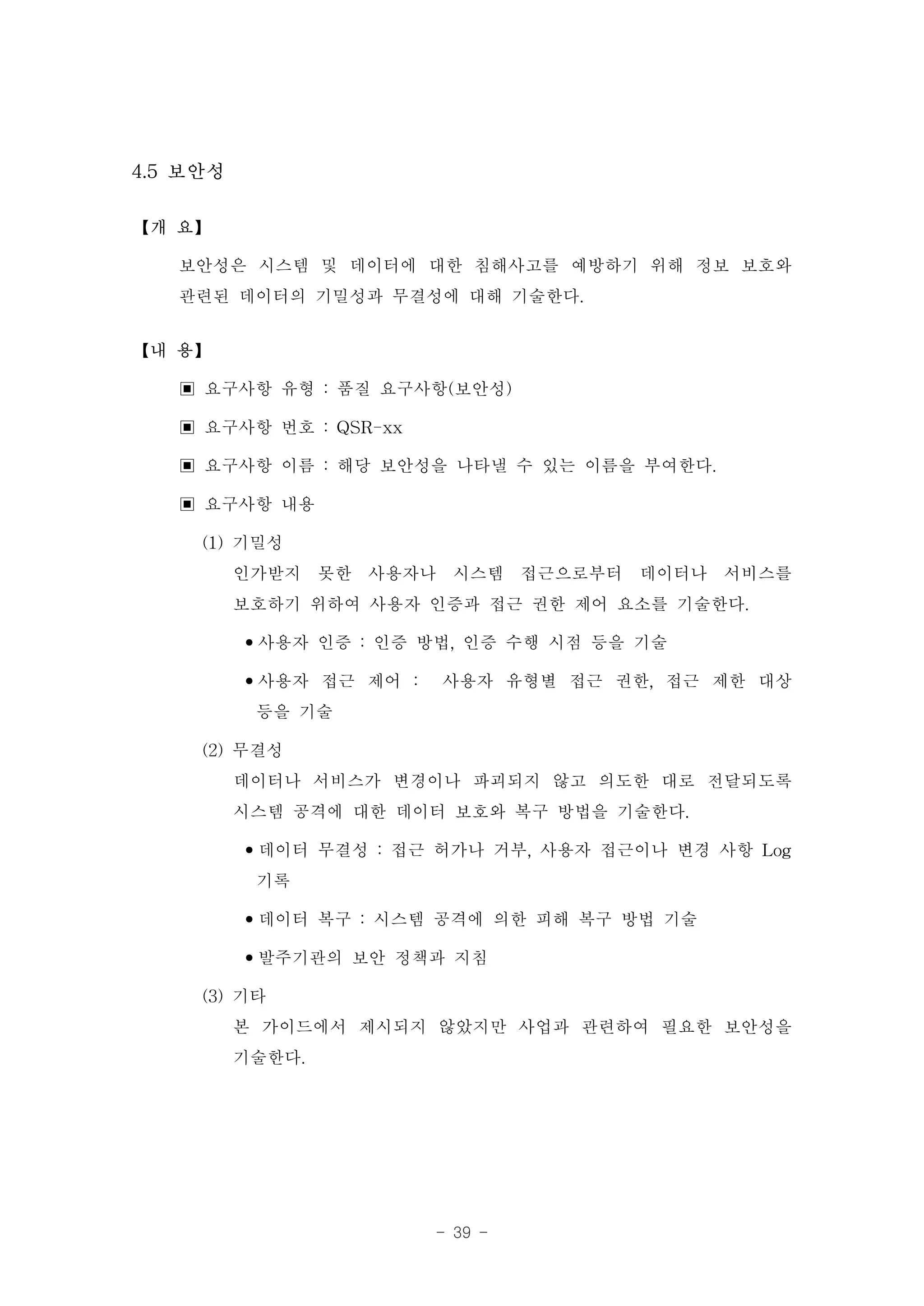 4.5 보안성

【개 요】

   보안성은 시스템 및 데이터에 대한 침해사고를 예방하기 위해 정보 보호와
   관련된 데이터의 기밀성과 무결성에 대해 기술한다.
【내 용】

   ▣ 요구사항 유형 : 품질 요구사항(보안성)
   ▣ 요구사항 번호 : QSR-xx
   ▣ 요구사항 이름 : 해당 보안성을 나타낼 수 있는 이름을 부여한다.
   ▣ 요구사항 내용
     (1) 기밀성
         인가받지 못한 사용자나 시스템 접근으로부터 데이터나 서비스를
         보호하기 위하여 사용자 인증과 접근 권한 제어 요소를 기술한다.
         •사용자 인증 : 인증 방법, 인증 수행 시점 등을 기술
         •사용자 접근 제어 : 사용자 유형별 접근 권한, 접근 제한 대상
           등을 기술
     (2) 무결성
         데이터나 서비스가 변경이나 파괴되지 않고 의도한 대로 전달되도록
         시스템 공격에 대한 데이터 보호와 복구 방법을 기술한다.
         •데이터 무결성 : 접근 허가나 거부, 사용자 접근이나 변경 사항 Log
           기록
         •데이터 복구 : 시스템 공격에 의한 피해 복구 방법 기술
         •발주기관의 보안 정책과 지침
     (3) 기타
         본 가이드에서 제시되지 않았지만 사업과 관련하여 필요한 보안성을
         기술한다.




                      - 39 -
 