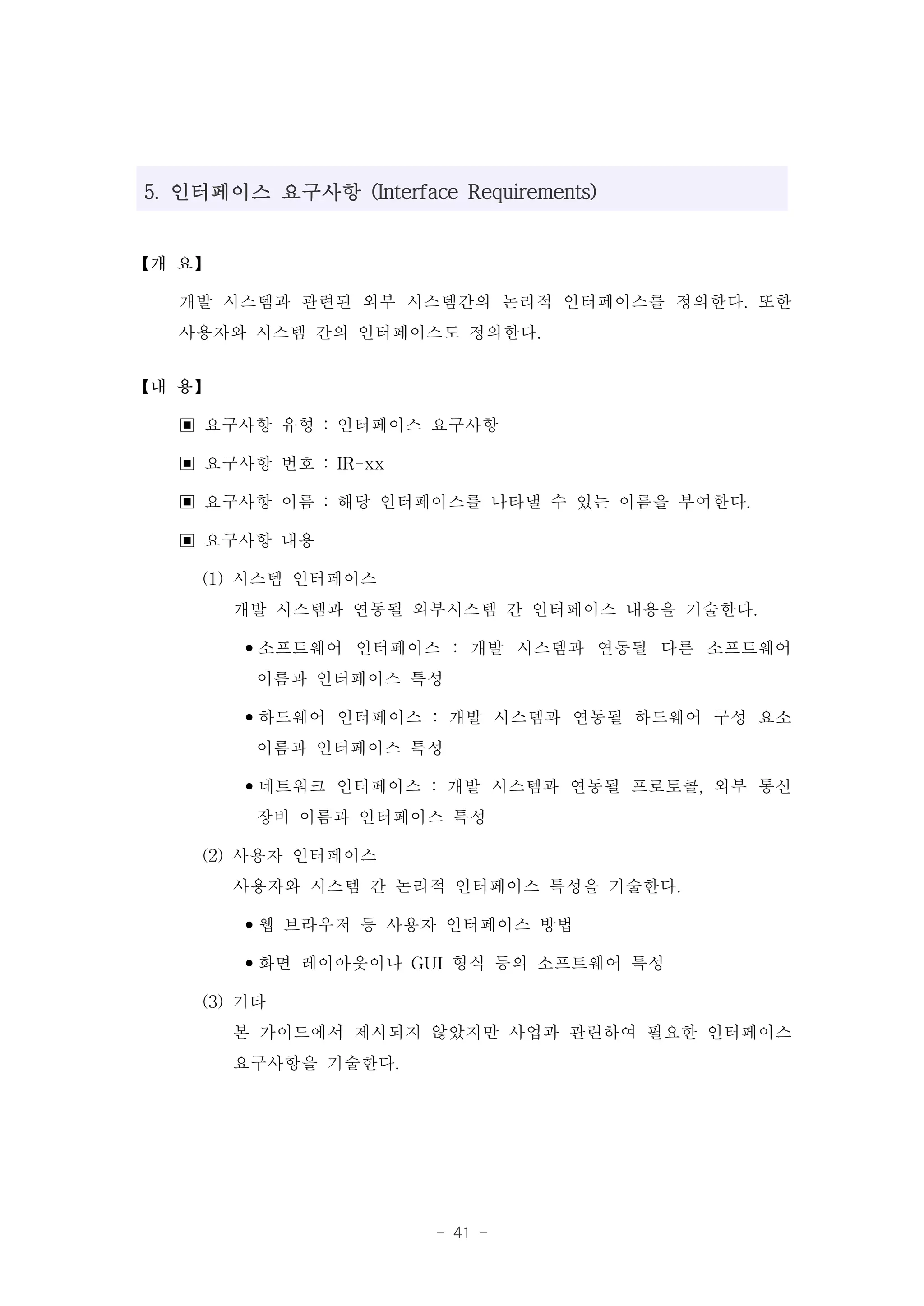 5. 인터페이스 요구사항 (Interface Requirements)


【개 요】

  개발 시스템과 관련된 외부 시스템간의 논리적 인터페이스를 정의한다. 또한
  사용자와 시스템 간의 인터페이스도 정의한다.
【내 용】

  ▣ 요구사항 유형 : 인터페이스 요구사항
  ▣ 요구사항 번호 : IR-xx
  ▣ 요구사항 이름 : 해당 인터페이스를 나타낼 수 있는 이름을 부여한다.
  ▣ 요구사항 내용
    (1) 시스템 인터페이스
        개발 시스템과 연동될 외부시스템 간 인터페이스 내용을 기술한다.
        •소프트웨어 인터페이스 : 개발 시스템과 연동될 다른 소프트웨어
          이름과 인터페이스 특성
        •하드웨어 인터페이스 : 개발 시스템과 연동될 하드웨어 구성 요소
          이름과 인터페이스 특성
        •네트워크 인터페이스 : 개발 시스템과 연동될 프로토콜, 외부 통신
          장비 이름과 인터페이스 특성
    (2) 사용자 인터페이스
        사용자와 시스템 간 논리적 인터페이스 특성을 기술한다.
        •웹 브라우저 등 사용자 인터페이스 방법
        •화면 레이아웃이나 GUI 형식 등의 소프트웨어 특성
    (3) 기타
        본 가이드에서 제시되지 않았지만 사업과 관련하여 필요한 인터페이스
        요구사항을 기술한다.



                        - 41 -
 