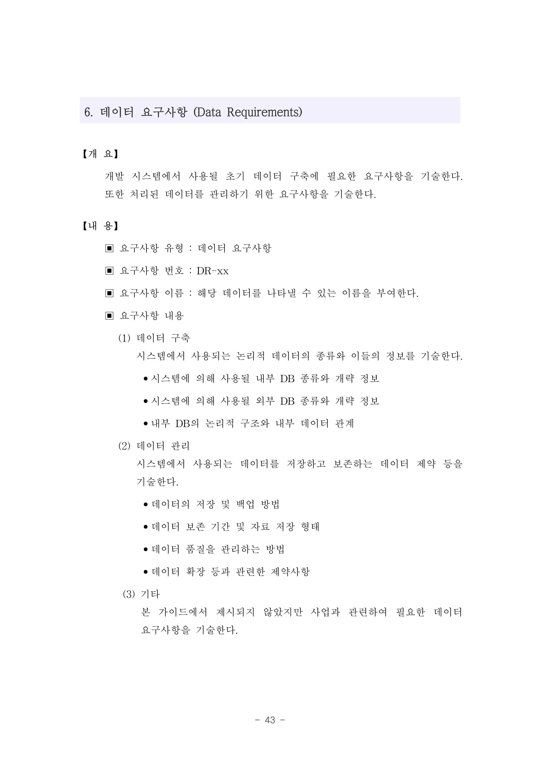 6. 데이터 요구사항 (Data Requirements)


【개 요】

  개발 시스템에서 사용될 초기 데이터 구축에 필요한 요구사항을 기술한다.
  또한 처리된 데이터를 관리하기 위한 요구사항을 기술한다.
【내 용】

  ▣ 요구사항 유형 : 데이터 요구사항
  ▣ 요구사항 번호 : DR-xx
  ▣ 요구사항 이름 : 해당 데이터를 나타낼 수 있는 이름을 부여한다.
  ▣ 요구사항 내용
    (1) 데이터 구축
        시스템에서 사용되는 논리적 데이터의 종류와 이들의 정보를 기술한다.
         •시스템에 의해 사용될 내부 DB 종류와 개략 정보
         •시스템에 의해 사용될 외부 DB 종류와 개략 정보
         •내부 DB의 논리적 구조와 내부 데이터 관계
    (2) 데이터 관리
        시스템에서 사용되는 데이터를 저장하고 보존하는 데이터 제약 등을
        기술한다.
         •데이터의 저장 및 백업 방법
         •데이터 보존 기간 및 자료 저장 형태
         •데이터 품질을 관리하는 방법
         •데이터 확장 등과 관련한 제약사항
     (3) 기타
         본 가이드에서 제시되지 않았지만 사업과 관련하여 필요한 데이터
         요구사항을 기술한다.



                        - 43 -
 
