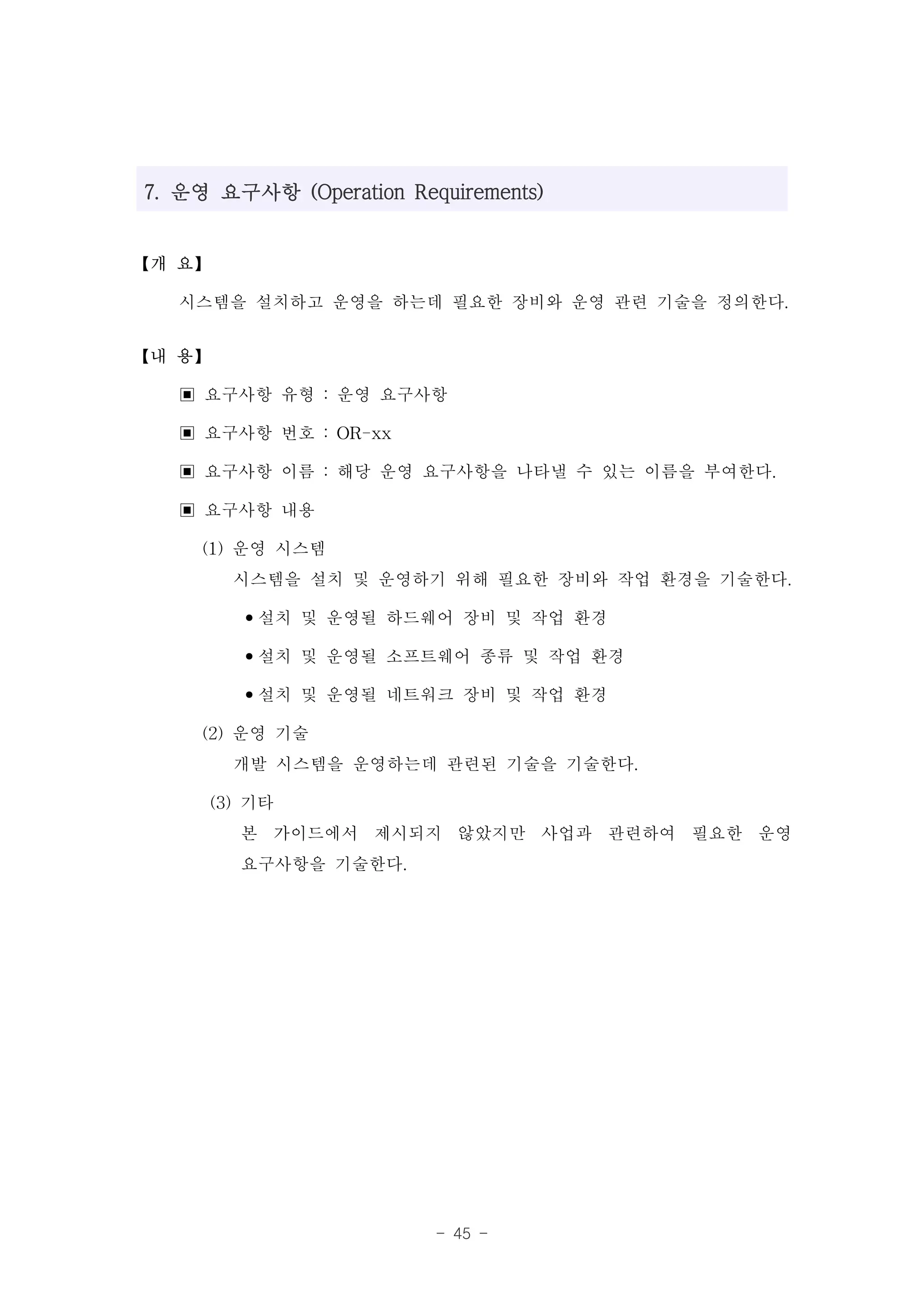 7. 운영 요구사항 (Operation Requirements)


【개 요】

   시스템을 설치하고 운영을 하는데 필요한 장비와 운영 관련 기술을 정의한다.
【내 용】

   ▣ 요구사항 유형 : 운영 요구사항
   ▣ 요구사항 번호 : OR-xx
   ▣ 요구사항 이름 : 해당 운영 요구사항을 나타낼 수 있는 이름을 부여한다.
   ▣ 요구사항 내용
     (1) 운영 시스템
         시스템을 설치 및 운영하기 위해 필요한 장비와 작업 환경을 기술한다.
          •설치 및 운영될 하드웨어 장비 및 작업 환경
          •설치 및 운영될 소프트웨어 종류 및 작업 환경
          •설치 및 운영될 네트워크 장비 및 작업 환경
     (2) 운영 기술
         개발 시스템을 운영하는데 관련된 기술을 기술한다.
      (3) 기타
          본 가이드에서 제시되지 않았지만 사업과 관련하여 필요한 운영
          요구사항을 기술한다.




                         - 45 -
 