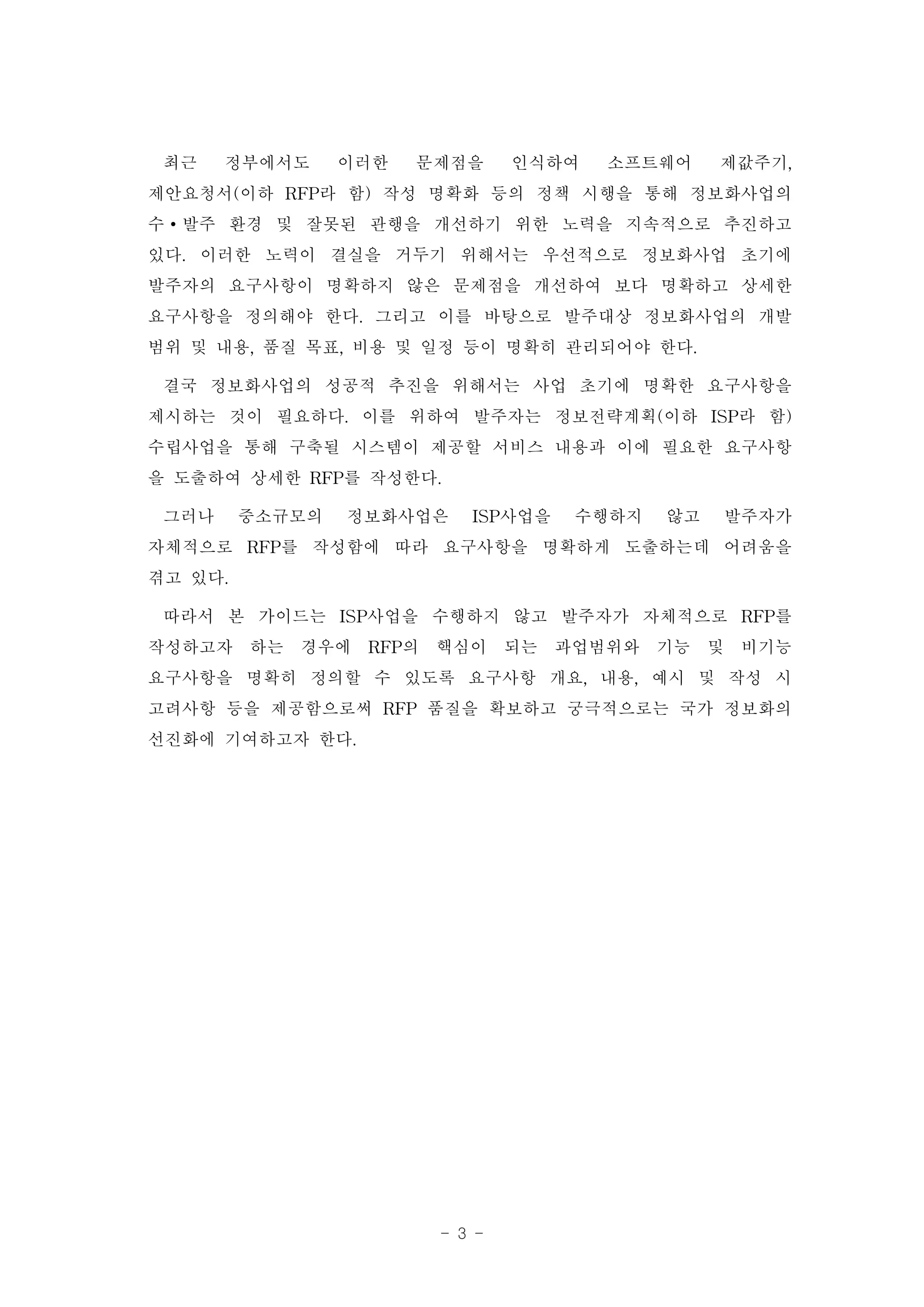최근 정부에서도 이러한 문제점을 인식하여 소프트웨어 제값주기,
제안요청서(이하 RFP라 함) 작성 명확화 등의 정책 시행을 통해 정보화사업의
수∙발주 환경 및 잘못된 관행을 개선하기 위한 노력을 지속적으로 추진하고
있다. 이러한 노력이 결실을 거두기 위해서는 우선적으로 정보화사업 초기에
발주자의 요구사항이 명확하지 않은 문제점을 개선하여 보다 명확하고 상세한
요구사항을 정의해야 한다. 그리고 이를 바탕으로 발주대상 정보화사업의 개발
범위 및 내용, 품질 목표, 비용 및 일정 등이 명확히 관리되어야 한다.
 결국 정보화사업의 성공적 추진을 위해서는 사업 초기에 명확한 요구사항을
제시하는 것이 필요하다. 이를 위하여 발주자는 정보전략계획(이하 ISP라 함)
수립사업을 통해 구축될 시스템이 제공할 서비스 내용과 이에 필요한 요구사항
을 도출하여 상세한 RFP를 작성한다.
 그러나 중소규모의 정보화사업은 ISP사업을 수행하지 않고 발주자가
자체적으로 RFP를 작성함에 따라 요구사항을 명확하게 도출하는데 어려움을
겪고 있다.
 따라서 본 가이드는 ISP사업을 수행하지 않고 발주자가 자체적으로 RFP를
작성하고자 하는 경우에 RFP의 핵심이 되는 과업범위와 기능 및 비기능
요구사항을 명확히 정의할 수 있도록 요구사항 개요, 내용, 예시 및 작성 시
고려사항 등을 제공함으로써 RFP 품질을 확보하고 궁극적으로는 국가 정보화의
선진화에 기여하고자 한다.




                   - 3 -
 