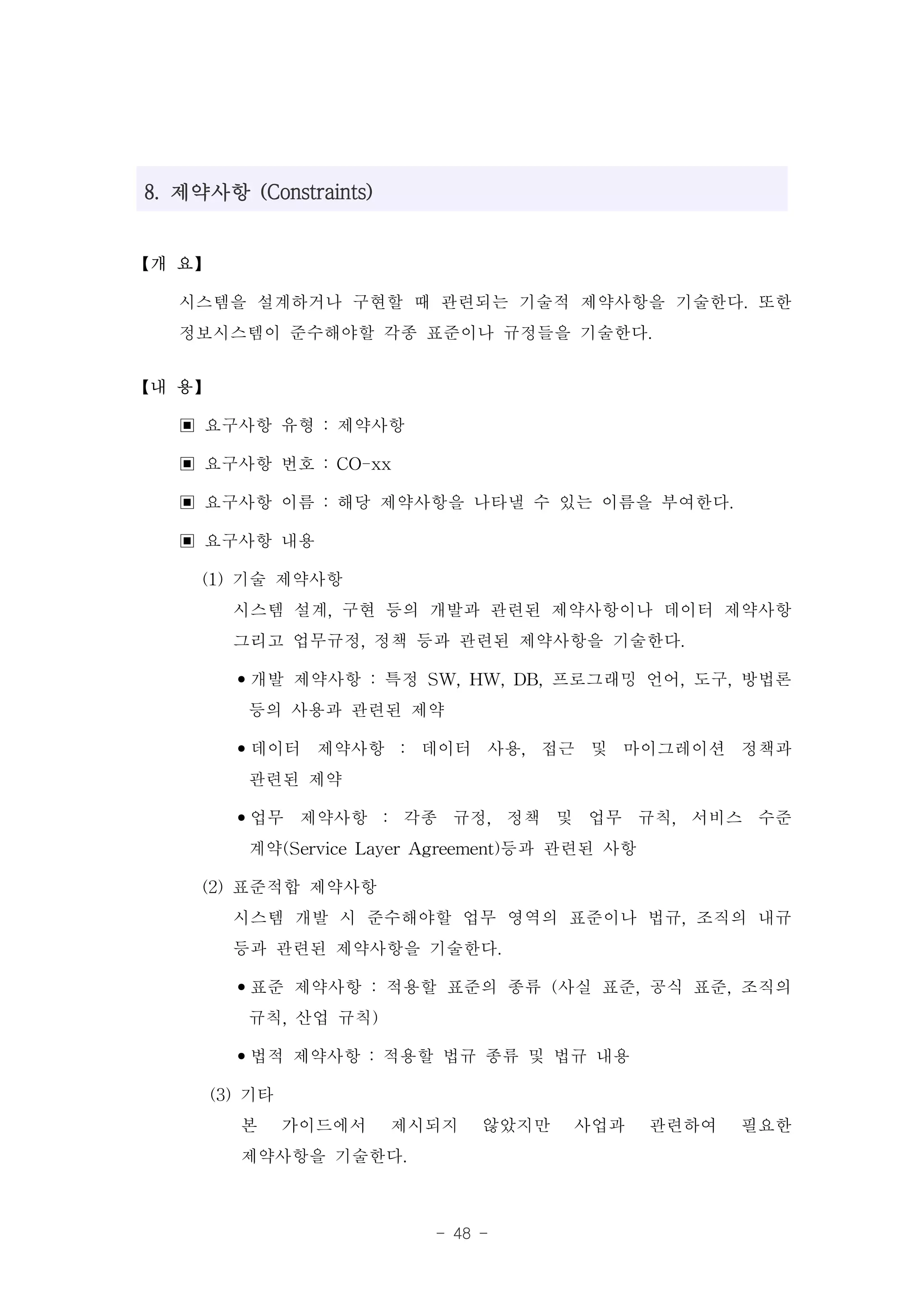 8. 제약사항 (Constraints)


【개 요】

   시스템을 설계하거나 구현할 때 관련되는 기술적 제약사항을 기술한다. 또한
   정보시스템이 준수해야할 각종 표준이나 규정들을 기술한다.
【내 용】

   ▣ 요구사항 유형 : 제약사항
   ▣ 요구사항 번호 : CO-xx
   ▣ 요구사항 이름 : 해당 제약사항을 나타낼 수 있는 이름을 부여한다.
   ▣ 요구사항 내용
     (1) 기술 제약사항
         시스템 설계, 구현 등의 개발과 관련된 제약사항이나 데이터 제약사항
         그리고 업무규정, 정책 등과 관련된 제약사항을 기술한다.
         •개발 제약사항 : 특정 SW, HW, DB, 프로그래밍 언어, 도구, 방법론
           등의 사용과 관련된 제약
         •데이터 제약사항 : 데이터 사용, 접근 및 마이그레이션 정책과
           관련된 제약
         •업무 제약사항 : 각종 규정, 정책 및 업무 규칙, 서비스 수준
           계약(Service Layer Agreement)등과 관련된 사항
     (2) 표준적합 제약사항
         시스템 개발 시 준수해야할 업무 영역의 표준이나 법규, 조직의 내규
         등과 관련된 제약사항을 기술한다.
         •표준 제약사항 : 적용할 표준의 종류 (사실 표준, 공식 표준, 조직의
           규칙, 산업 규칙)
         •법적 제약사항 : 적용할 법규 종류 및 법규 내용
      (3) 기타
          본 가이드에서 제시되지 않았지만 사업과 관련하여 필요한
          제약사항을 기술한다.

                        - 48 -
 