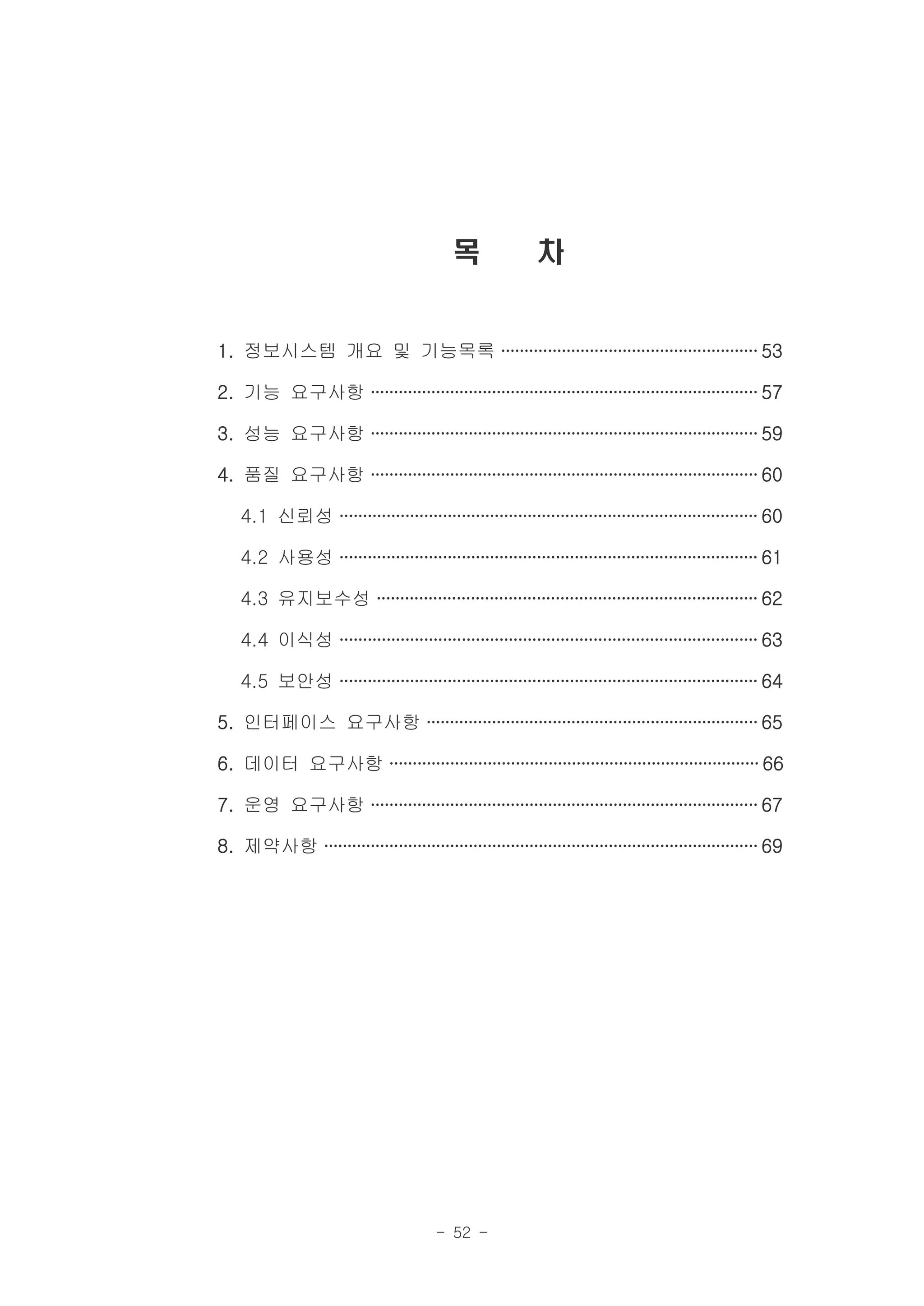 목              차


1. 정보시스템 개요 및 기능목록 ······················································· 53

2. 기능 요구사항 ··················································································· 57

3. 성능 요구사항 ··················································································· 59

4. 품질 요구사항 ··················································································· 60

    4.1 신뢰성 ························································································· 60

    4.2 사용성 ························································································· 61

    4.3 유지보수성 ················································································· 62

    4.4 이식성 ························································································· 63

    4.5 보안성 ························································································· 64

5. 인터페이스 요구사항 ······································································· 65

6. 데이터 요구사항 ··············································································· 66

7. 운영 요구사항 ··················································································· 67

8. 제약사항 ····························································································· 69




                                        - 52 -
 