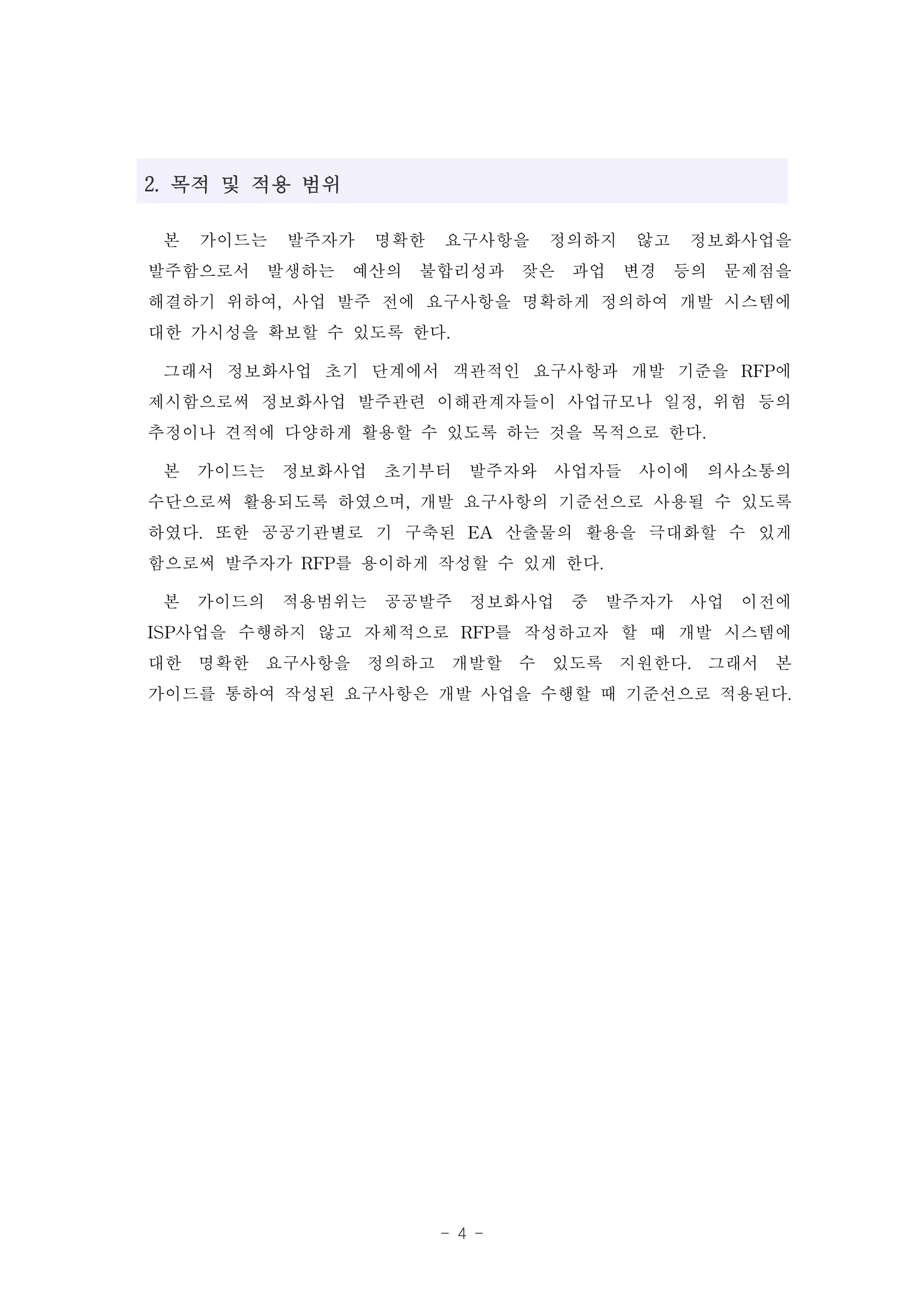 2. 목적 및 적용 범위

  본 가이드는 발주자가 명확한 요구사항을 정의하지 않고 정보화사업을
발주함으로서 발생하는 예산의 불합리성과 잦은 과업 변경 등의 문제점을
해결하기 위하여, 사업 발주 전에 요구사항을 명확하게 정의하여 개발 시스템에
대한 가시성을 확보할 수 있도록 한다.
  그래서 정보화사업 초기 단계에서 객관적인 요구사항과 개발 기준을 RFP에
제시함으로써 정보화사업 발주관련 이해관계자들이 사업규모나 일정, 위험 등의
추정이나 견적에 다양하게 활용할 수 있도록 하는 것을 목적으로 한다.
  본 가이드는 정보화사업 초기부터 발주자와 사업자들 사이에 의사소통의
수단으로써 활용되도록 하였으며, 개발 요구사항의 기준선으로 사용될 수 있도록
하였다. 또한 공공기관별로 기 구축된 EA 산출물의 활용을 극대화할 수 있게
함으로써 발주자가 RFP를 용이하게 작성할 수 있게 한다.
  본 가이드의 적용범위는 공공발주 정보화사업 중 발주자가 사업 이전에
ISP사업을 수행하지 않고 자체적으로 RFP를 작성하고자 할 때 개발 시스템에
대한 명확한 요구사항을 정의하고 개발할 수 있도록 지원한다. 그래서 본
가이드를 통하여 작성된 요구사항은 개발 사업을 수행할 때 기준선으로 적용된다.




                   - 4 -
 
