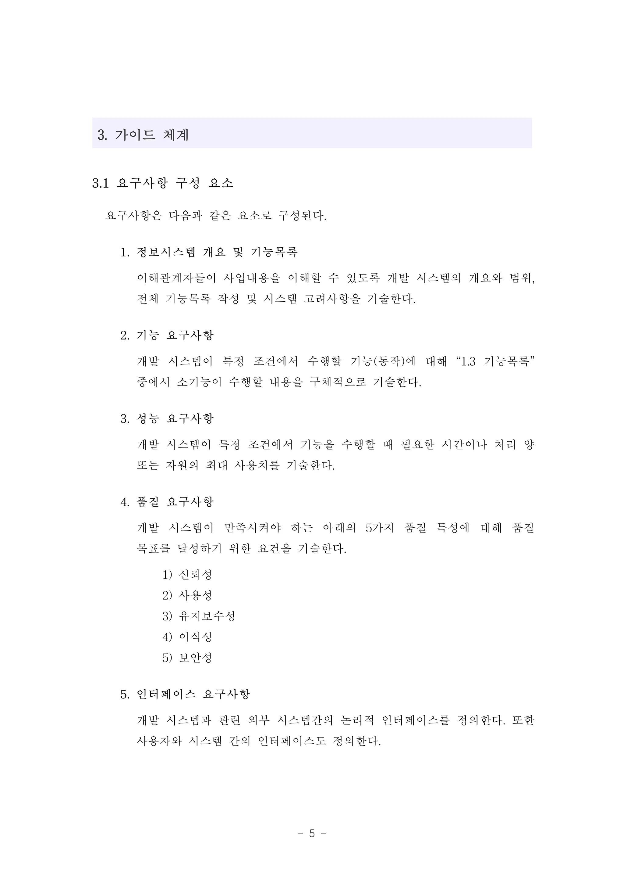 3. 가이드 체계


3.1 요구사항 구성 요소

 요구사항은 다음과 같은 요소로 구성된다.
  1. 정보시스템 개요 및 기능목록

    이해관계자들이 사업내용을 이해할 수 있도록 개발 시스템의 개요와 범위,
    전체 기능목록 작성 및 시스템 고려사항을 기술한다.
  2. 기능 요구사항

    개발 시스템이 특정 조건에서 수행할 기능(동작)에 대해 “1.3 기능목록”
    중에서 소기능이 수행할 내용을 구체적으로 기술한다.
  3. 성능 요구사항

    개발 시스템이 특정 조건에서 기능을 수행할 때 필요한 시간이나 처리 양
    또는 자원의 최대 사용치를 기술한다.
  4. 품질 요구사항

    개발 시스템이 만족시켜야 하는 아래의 5가지 품질 특성에 대해 품질
    목표를 달성하기 위한 요건을 기술한다.
      1) 신뢰성
      2) 사용성
      3) 유지보수성
      4) 이식성
      5) 보안성
  5. 인터페이스 요구사항

    개발 시스템과 관련 외부 시스템간의 논리적 인터페이스를 정의한다. 또한
    사용자와 시스템 간의 인터페이스도 정의한다.


                    - 5 -
 