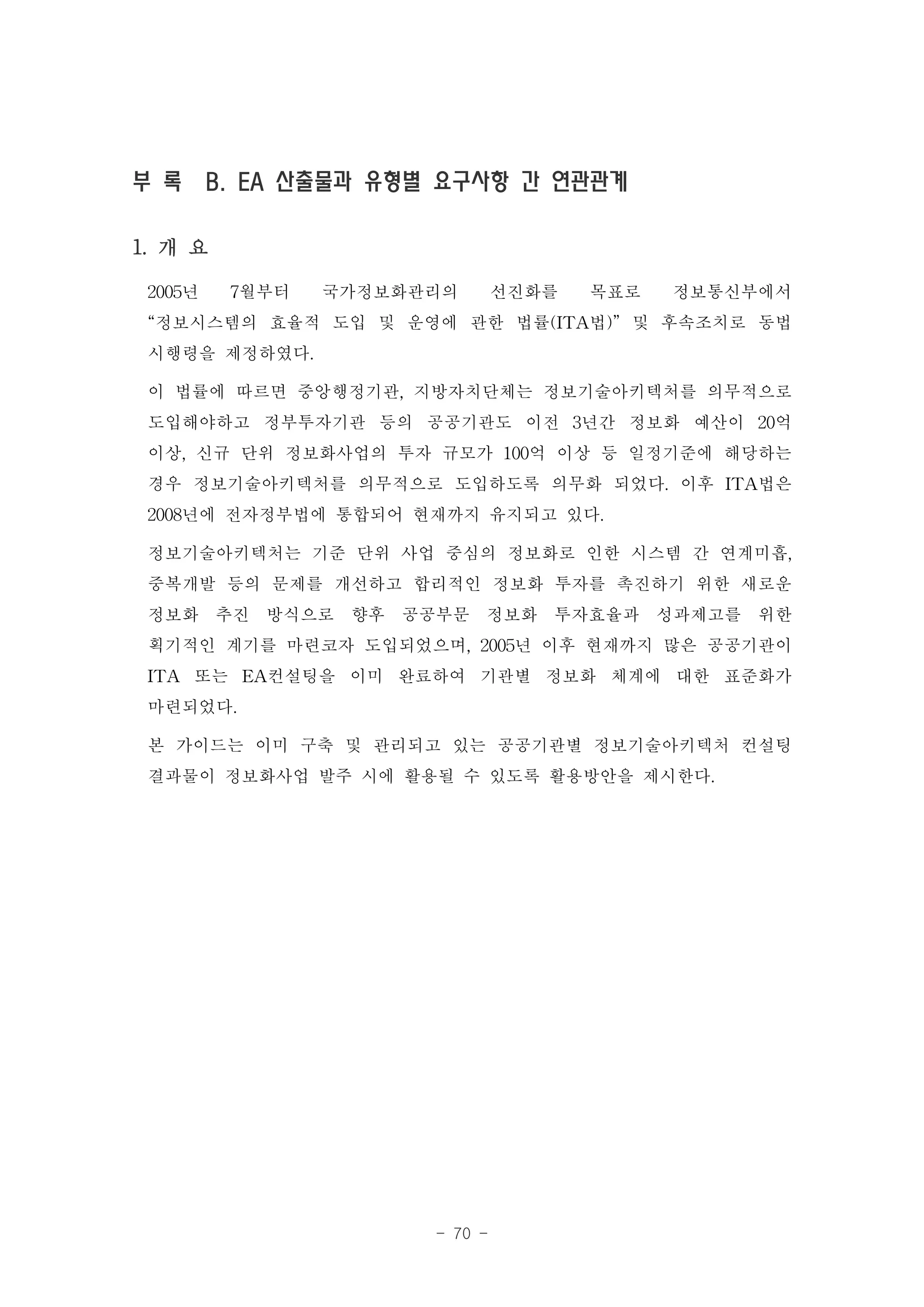 부 록 B. EA 산출물과 유형별 요구사항 간 연관관계

1. 개 요

 2005년 7월부터 국가정보화관리의 선진화를 목표로 정보통신부에서
 “정보시스템의 효율적 도입 및 운영에 관한 법률(ITA법)” 및 후속조치로 동법
 시행령을 제정하였다.
 이 법률에 따르면 중앙행정기관, 지방자치단체는 정보기술아키텍처를 의무적으로
 도입해야하고 정부투자기관 등의 공공기관도 이전 3년간 정보화 예산이 20억
 이상, 신규 단위 정보화사업의 투자 규모가 100억 이상 등 일정기준에 해당하는
 경우 정보기술아키텍처를 의무적으로 도입하도록 의무화 되었다. 이후 ITA법은
 2008년에 전자정부법에 통합되어 현재까지 유지되고 있다.
 정보기술아키텍처는 기준 단위 사업 중심의 정보화로 인한 시스템 간 연계미흡,
 중복개발 등의 문제를 개선하고 합리적인 정보화 투자를 촉진하기 위한 새로운
 정보화 추진 방식으로 향후 공공부문 정보화 투자효율과 성과제고를 위한
 획기적인 계기를 마련코자 도입되었으며, 2005년 이후 현재까지 많은 공공기관이
 ITA 또는 EA컨설팅을 이미 완료하여 기관별 정보화 체계에 대한 표준화가
 마련되었다.
 본 가이드는 이미 구축 및 관리되고 있는 공공기관별 정보기술아키텍처 컨설팅
 결과물이 정보화사업 발주 시에 활용될 수 있도록 활용방안을 제시한다.




                    - 70 -
 