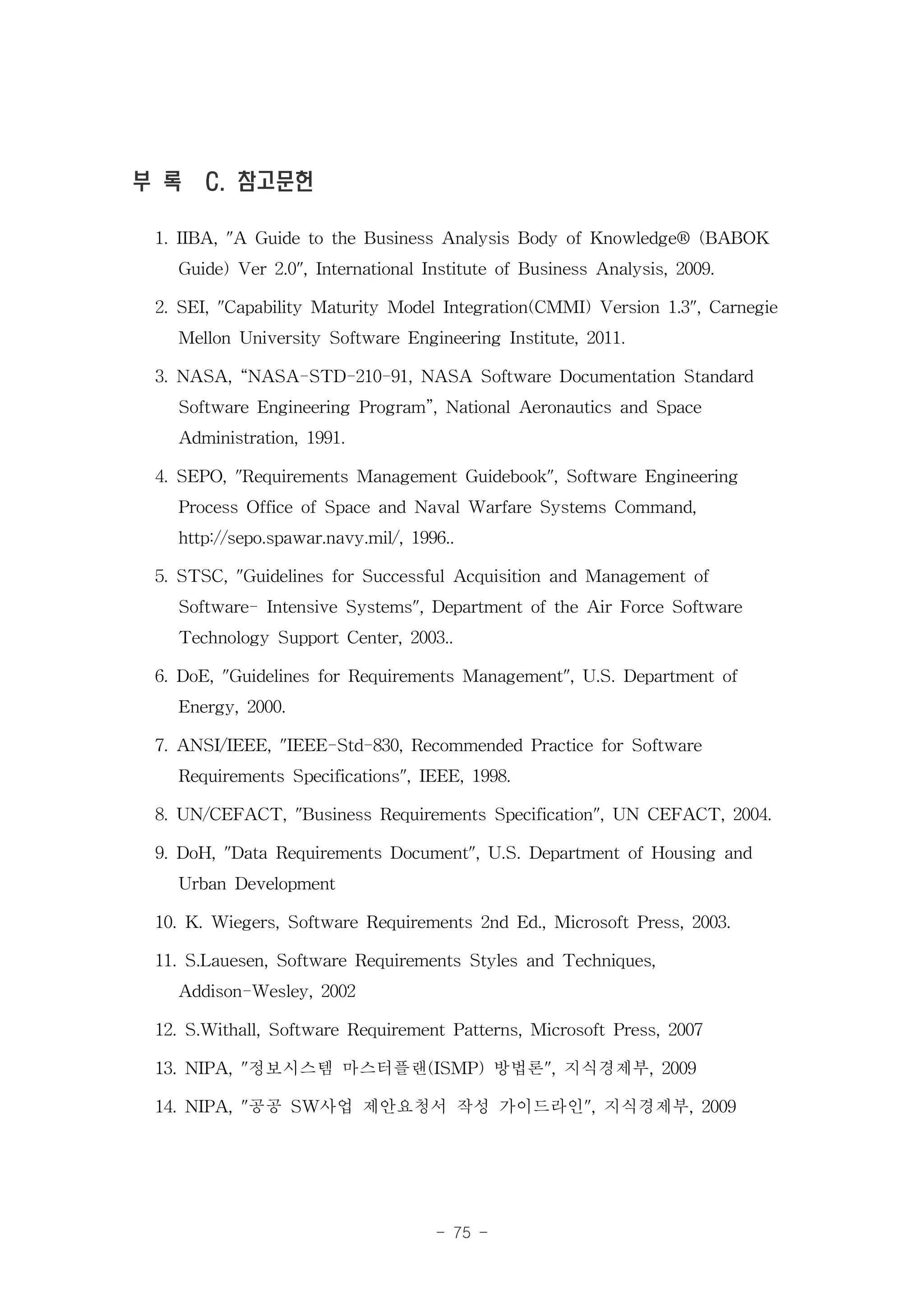 부 록 C. 참고문헌

 1. IIBA, "A Guide to the Business Analysis Body of Knowledge® (BABOK
    Guide) Ver 2.0", International Institute of Business Analysis, 2009.
 2. SEI, "Capability Maturity Model Integration(CMMI) Version 1.3", Carnegie
    Mellon University Software Engineering Institute, 2011.
 3. NASA, “NASA-STD-210-91, NASA Software Documentation Standard
    Software Engineering Program”, National Aeronautics and Space
    Administration, 1991.
 4. SEPO, "Requirements Management Guidebook", Software Engineering
    Process Office of Space and Naval Warfare Systems Command,
    http://sepo.spawar.navy.mil/, 1996..
 5. STSC, "Guidelines for Successful Acquisition and Management of
    Software- Intensive Systems", Department of the Air Force Software
    Technology Support Center, 2003..
 6. DoE, "Guidelines for Requirements Management", U.S. Department of
    Energy, 2000.
 7. ANSI/IEEE, "IEEE-Std-830, Recommended Practice for Software
    Requirements Specifications", IEEE, 1998.
 8. UN/CEFACT, "Business Requirements Specification", UN CEFACT, 2004.
 9. DoH, "Data Requirements Document", U.S. Department of Housing and
    Urban Development
 10. K. Wiegers, Software Requirements 2nd Ed., Microsoft Press, 2003.
 11. S.Lauesen, Software Requirements Styles and Techniques,
    Addison-Wesley, 2002
 12. S.Withall, Software Requirement Patterns, Microsoft Press, 2007
 13. NIPA, "정보시스템 마스터플랜(ISMP) 방법론", 지식경제부, 2009
 14. NIPA, "공공 SW사업 제안요청서 작성 가이드라인", 지식경제부, 2009


                                  - 75 -
 