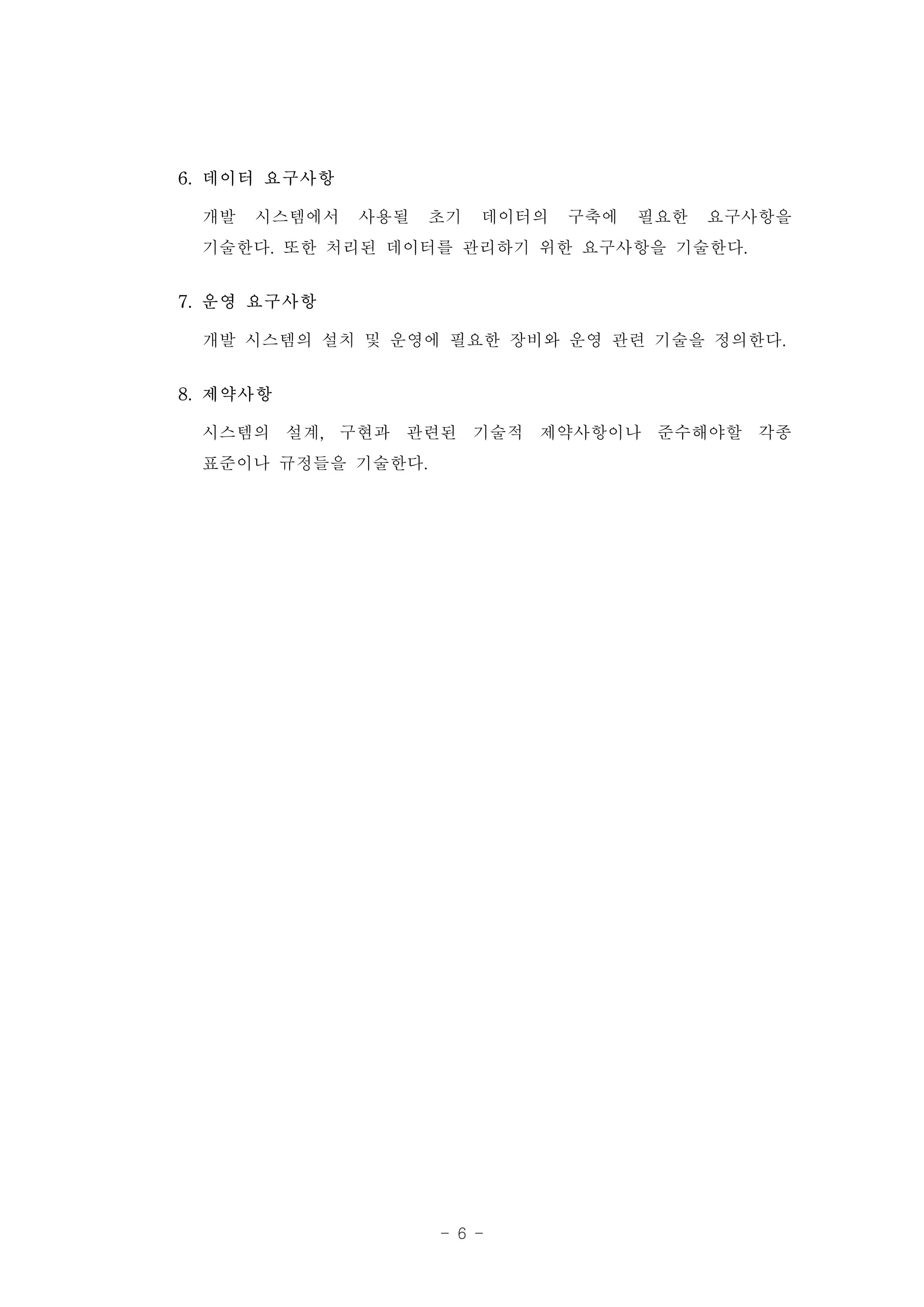 6. 데이터 요구사항

 개발 시스템에서 사용될 초기 데이터의 구축에 필요한 요구사항을
 기술한다. 또한 처리된 데이터를 관리하기 위한 요구사항을 기술한다.
7. 운영 요구사항

 개발 시스템의 설치 및 운영에 필요한 장비와 운영 관련 기술을 정의한다.
8. 제약사항

 시스템의 설계, 구현과 관련된 기술적 제약사항이나 준수해야할 각종
 표준이나 규정들을 기술한다.




                 - 6 -
 