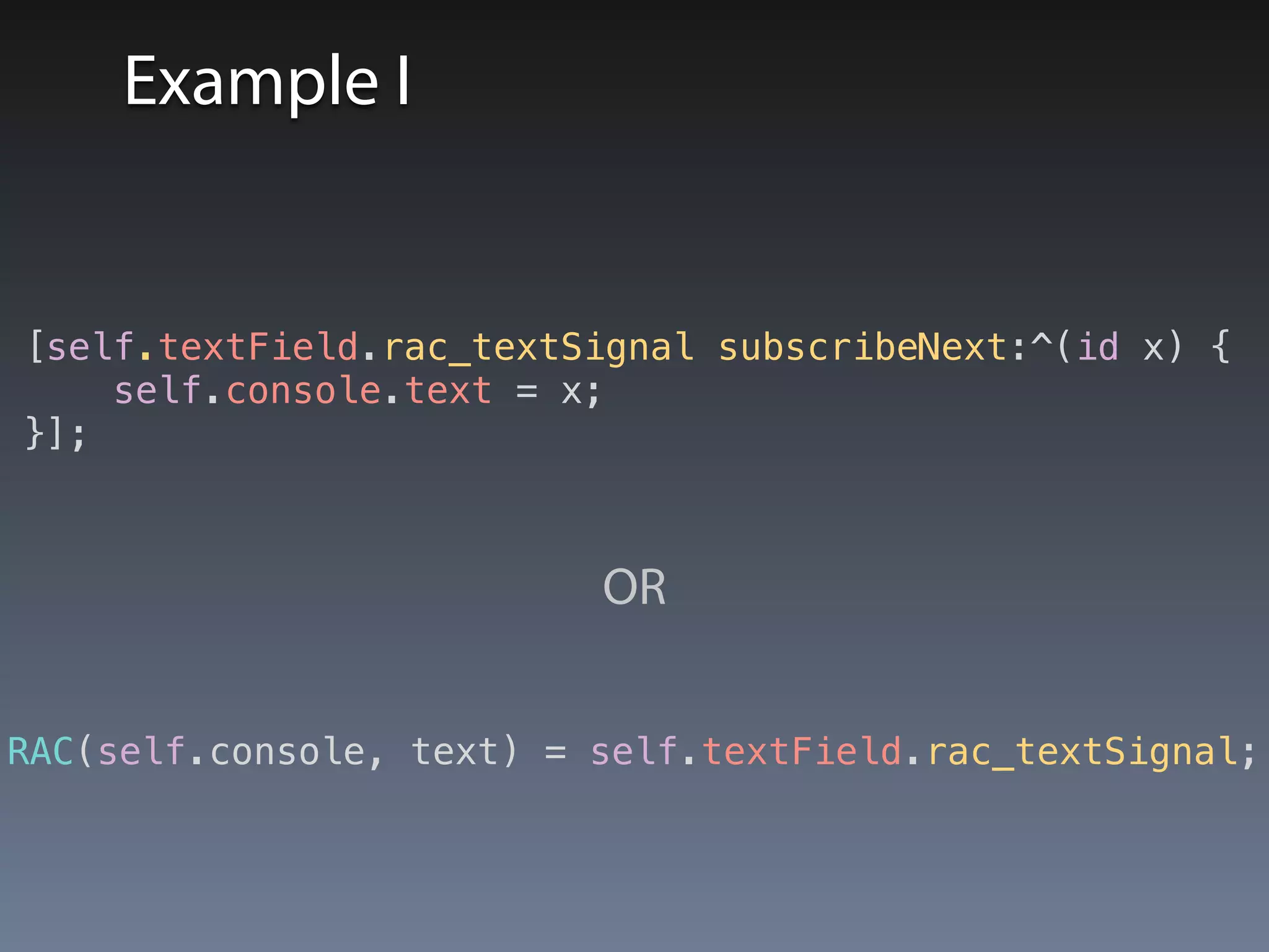 Example I 
[self.textField.rac_textSignal subscribeNext:^(id x) { 
self.console.text = x; 
}]; 
OR 
RAC(self.console, text) = self.textField.rac_textSignal; 
 