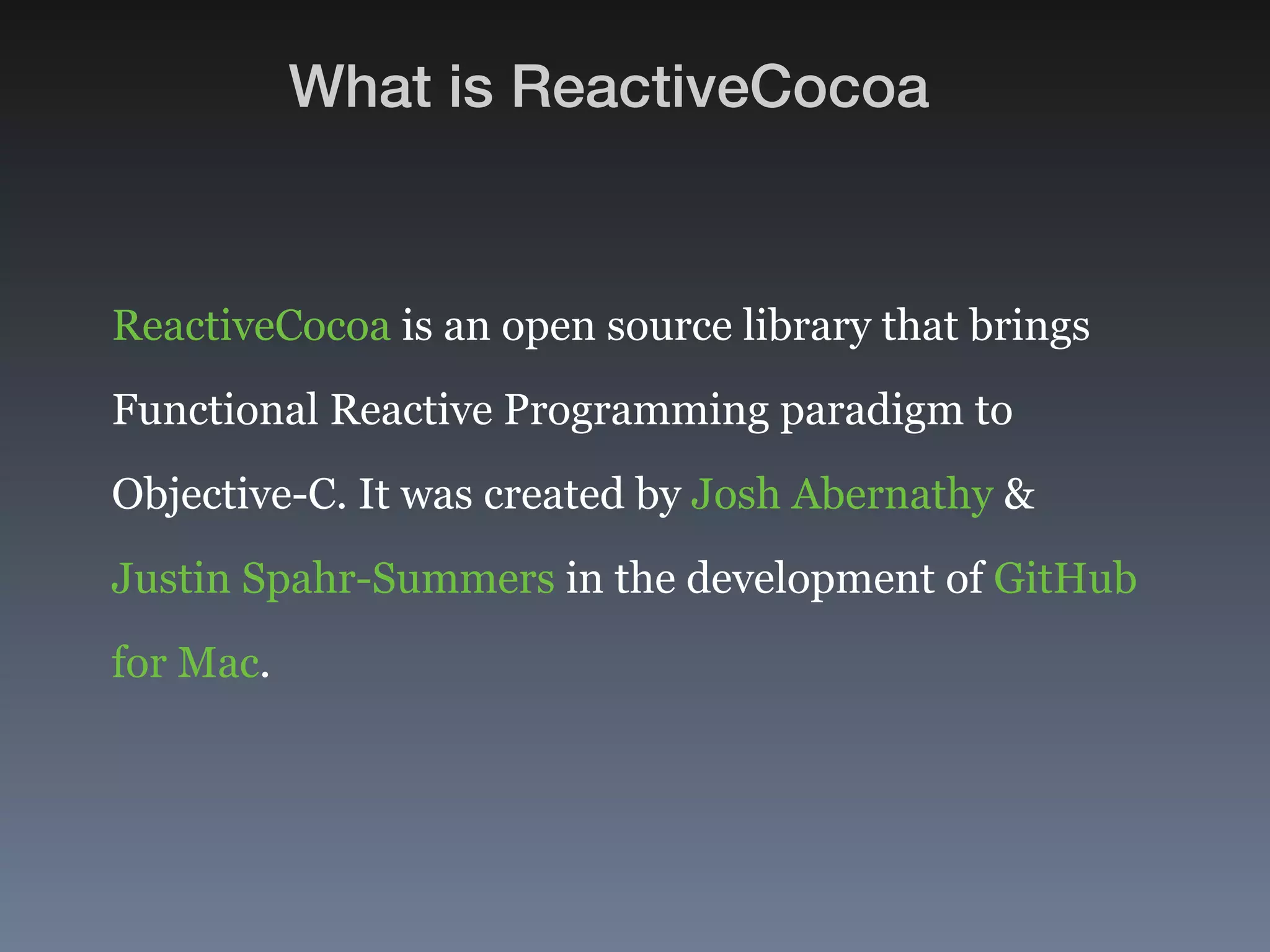 What is ReactiveCocoa 
ReactiveCocoa is an open source library that brings 
Functional Reactive Programming paradigm to 
Objective-C. It was created by Josh Abernathy & 
Justin Spahr-Summers in the development of GitHub 
for Mac. 
 