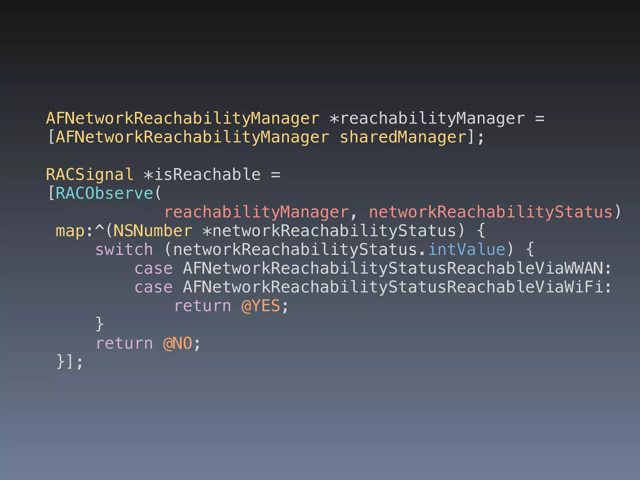 AFNetworkReachabilityManager *reachabilityManager = 
[AFNetworkReachabilityManager sharedManager]; 
RACSignal *isReachable = 
[RACObserve( 
reachabilityManager, networkReachabilityStatus) 
map:^(NSNumber *networkReachabilityStatus) { 
switch (networkReachabilityStatus.intValue) { 
case AFNetworkReachabilityStatusReachableViaWWAN: 
case AFNetworkReachabilityStatusReachableViaWiFi: 
return @YES; 
} 
return @NO; 
}]; 
 