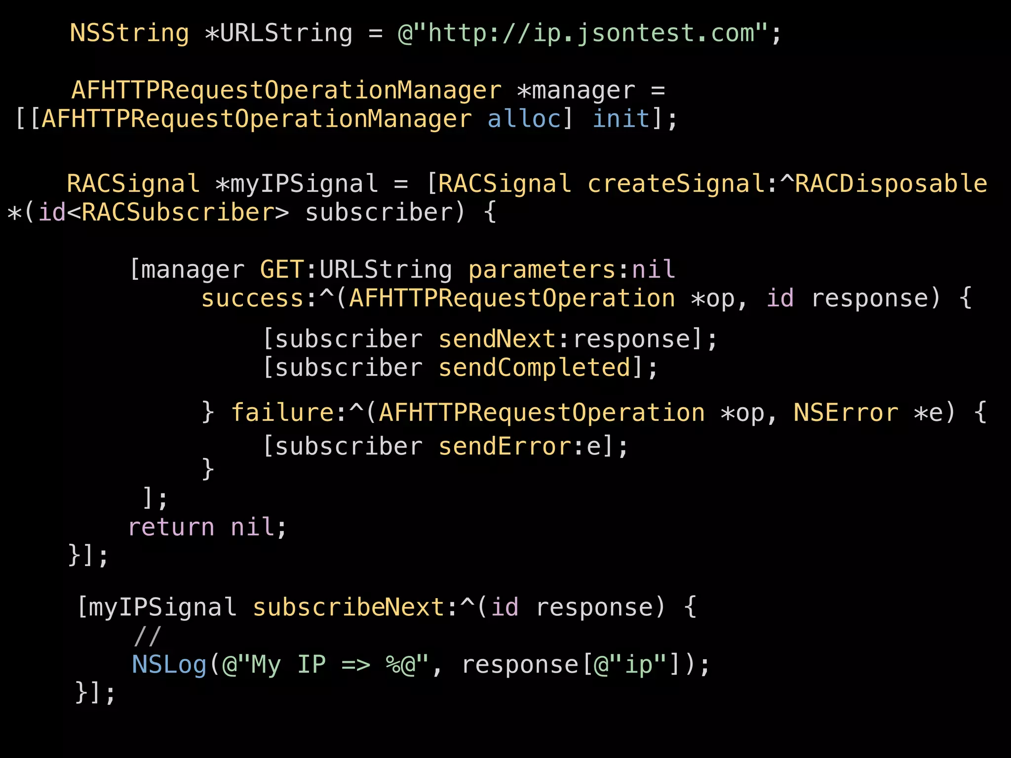[[AFHTTPRequestOperationManager alloc] init]; 
! 
NSString *URLString = @"http://ip.jsontest.com"; 
AFHTTPRequestOperationManager *manager = 
RACSignal *myIPSignal = [RACSignal createSignal:^RACDisposable 
*(id<RACSubscriber> subscriber) { 
[manager GET:URLString parameters:nil 
success:^(AFHTTPRequestOperation *op, id response) { 
! 
} failure:^(AFHTTPRequestOperation *op, NSError *e) { 
! 
} 
]; 
return nil; 
}]; 
[subscriber sendNext:response]; 
[subscriber sendCompleted]; 
[subscriber sendError:e]; 
[myIPSignal subscribeNext:^(id response) { 
// 
NSLog(@"My IP => %@", response[@"ip"]); 
}]; 
 