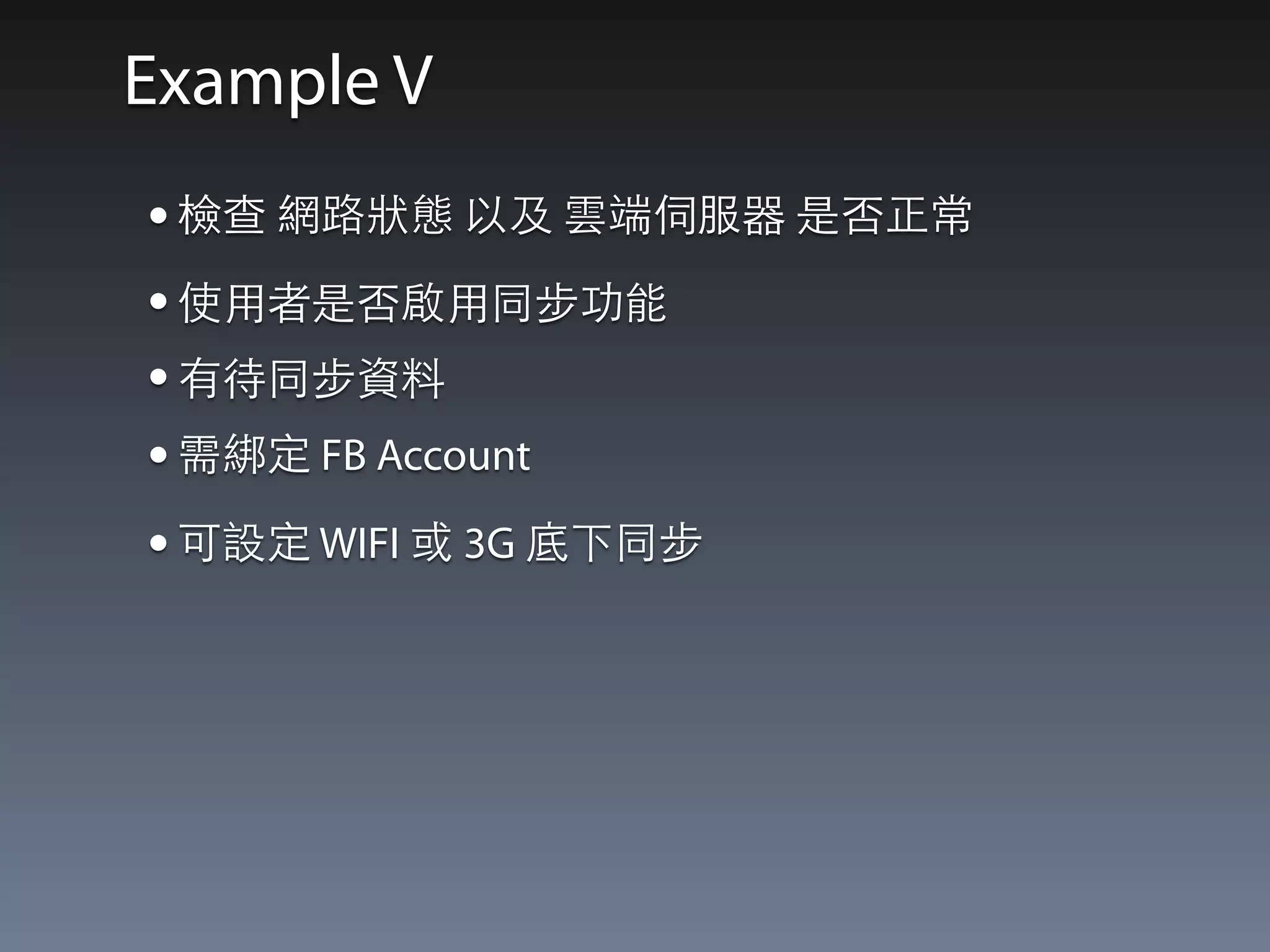 Example V 
• 檢查 網路狀態 以及 雲端伺服器 是否正常 
• 使⽤用者是否啟⽤用同步功能 
• 有待同步資料 
• 需綁定 FB Account 
• 可設定 WIFI 或 3G 底下同步 
 