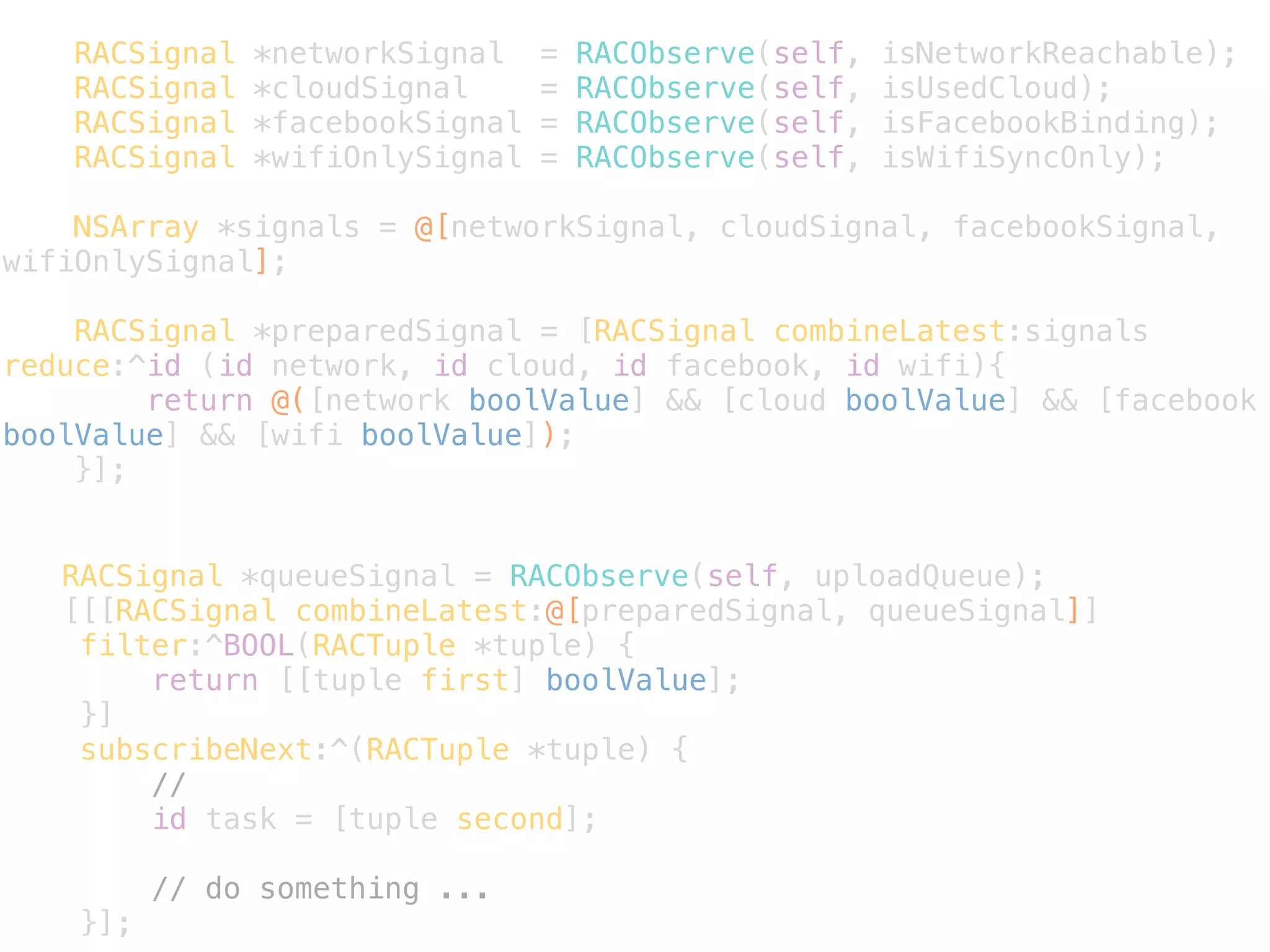 RACSignal *networkSignal = RACObserve(self, isNetworkReachable); 
RACSignal *cloudSignal = RACObserve(self, isUsedCloud); 
RACSignal *facebookSignal = RACObserve(self, isFacebookBinding); 
RACSignal *wifiOnlySignal = RACObserve(self, isWifiSyncOnly); 
! 
NSArray *signals = @[networkSignal, cloudSignal, facebookSignal, 
wifiOnlySignal]; 
RACSignal *preparedSignal = [RACSignal combineLatest:signals 
reduce:^id (id network, id cloud, id facebook, id wifi){ 
return @([network boolValue] && [cloud boolValue] && [facebook 
boolValue] && [wifi boolValue]); 
}]; 
RACSignal *queueSignal = RACObserve(self, uploadQueue); 
[[[RACSignal combineLatest:@[preparedSignal, queueSignal]] 
filter:^BOOL(RACTuple *tuple) { 
return [[tuple first] boolValue]; 
}] 
subscribeNext:^(RACTuple *tuple) { 
// 
id task = [tuple second]; 
// do something ... 
}]; 
 