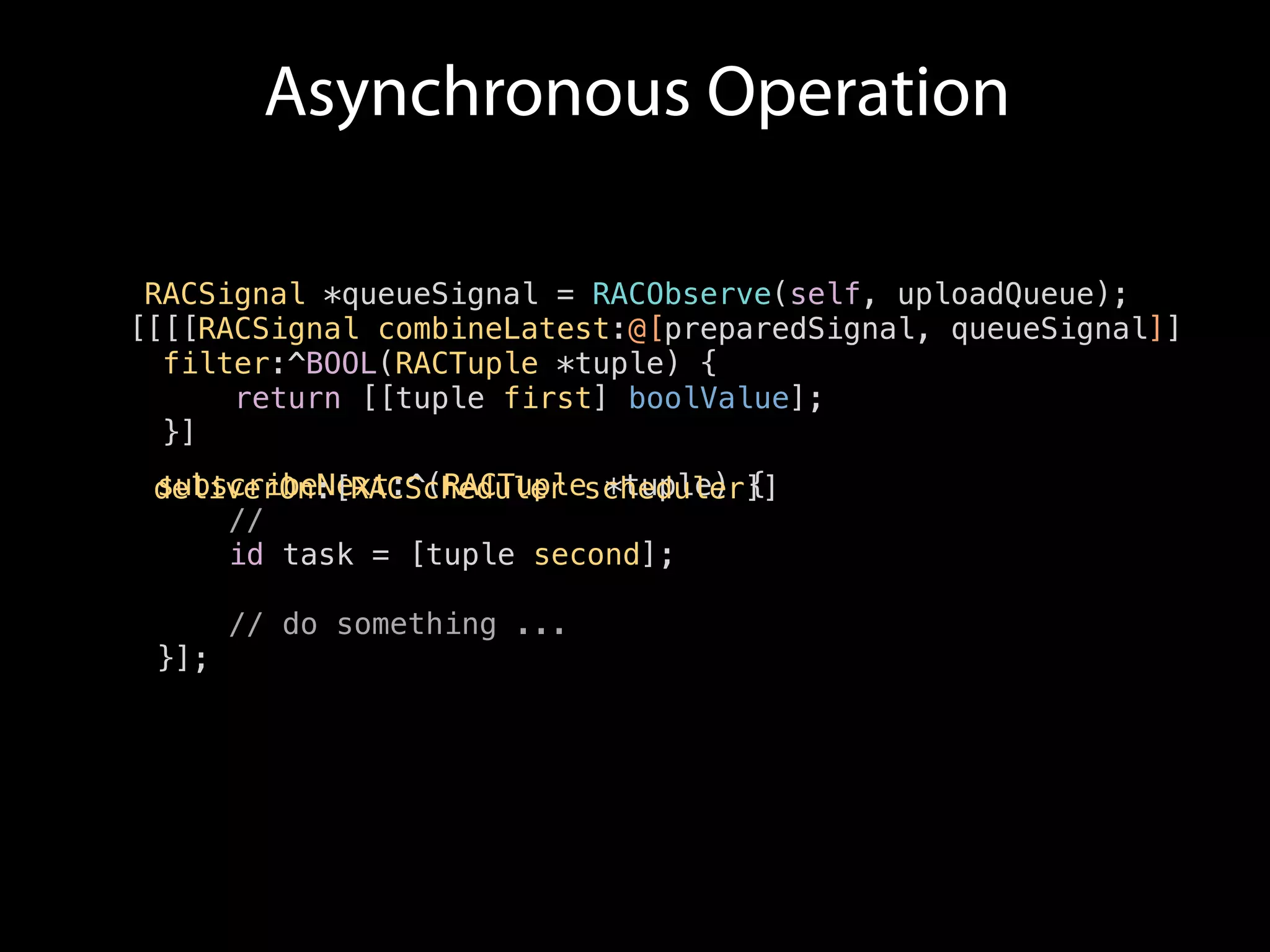 RACSignal *queueSignal = RACObserve(self, uploadQueue); 
[[[RACSignal combineLatest:@[preparedSignal, queueSignal]] 
filter:^BOOL(RACTuple *tuple) { 
return [[tuple first] boolValue]; 
}] 
subscribeNext:^(RACTuple *tuple) { 
deliverOn:[RACScheduler scheduler]] 
// 
id task = [tuple second]; 
// do something ... 
}]; 
[ 
Asynchronous Operation 
 