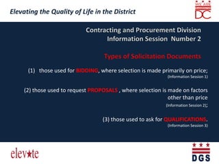 Elevating the Quality of Life in the District
Elevating the Quality of Life in the District
(1) those used for BIDDING, where selection is made primarily on price;
(Information Session 1)
(2) those used to request PROPOSALS , where selection is made on factors
other than price
(Information Session 2);
(3) those used to ask for QUALIFICATIONS.
(Information Session 3)
 