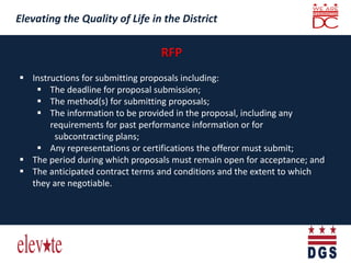 Elevating the Quality of Life in the District
Elevating the Quality of Life in the District
 Instructions for submitting proposals including:
 The deadline for proposal submission;
 The method(s) for submitting proposals;
 The information to be provided in the proposal, including any
requirements for past performance information or for
subcontracting plans;
 Any representations or certifications the offeror must submit;
 The period during which proposals must remain open for acceptance; and
 The anticipated contract terms and conditions and the extent to which
they are negotiable.
 